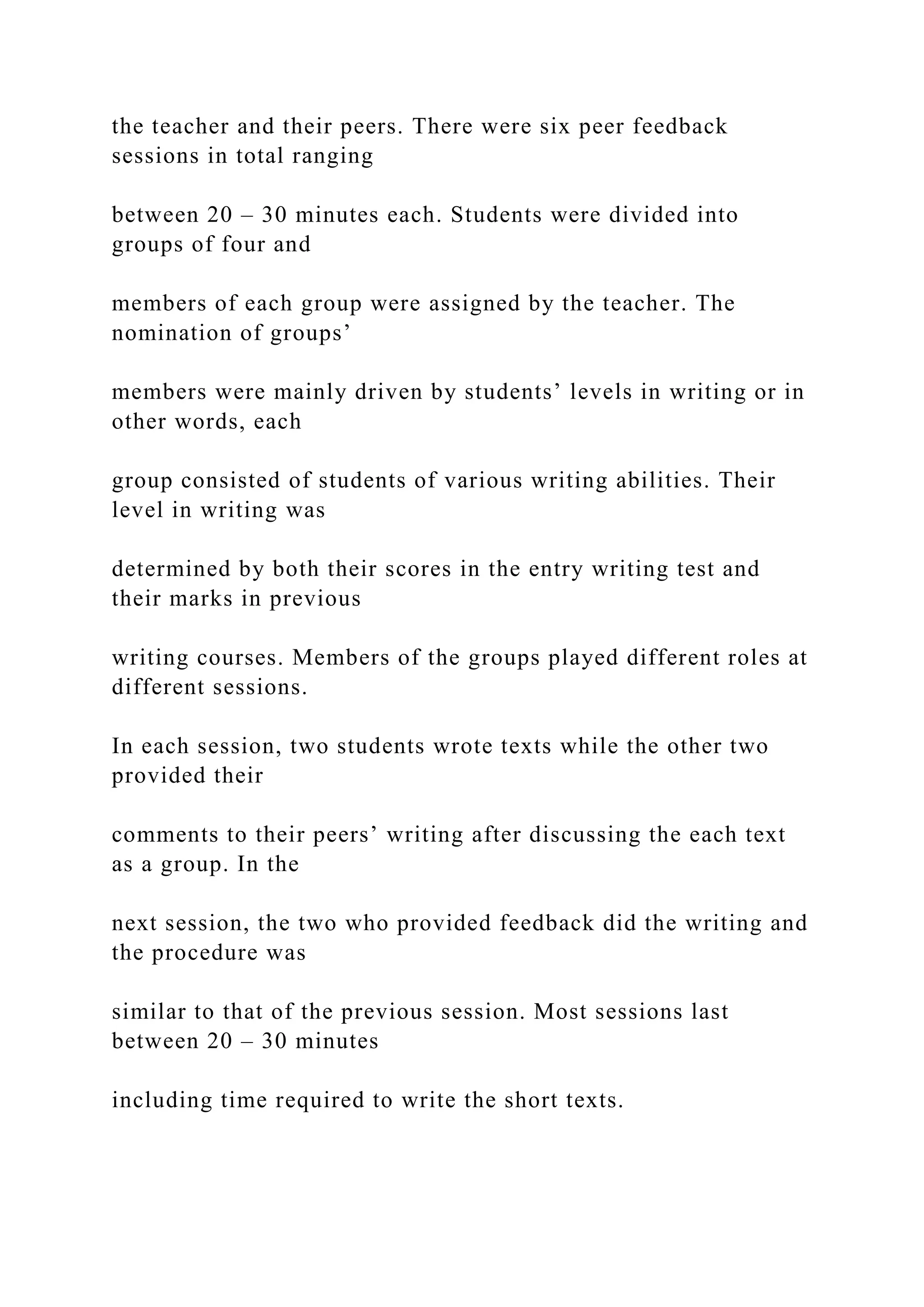 the teacher and their peers. There were six peer feedback
sessions in total ranging
between 20 – 30 minutes each. Students were divided into
groups of four and
members of each group were assigned by the teacher. The
nomination of groups’
members were mainly driven by students’ levels in writing or in
other words, each
group consisted of students of various writing abilities. Their
level in writing was
determined by both their scores in the entry writing test and
their marks in previous
writing courses. Members of the groups played different roles at
different sessions.
In each session, two students wrote texts while the other two
provided their
comments to their peers’ writing after discussing the each text
as a group. In the
next session, the two who provided feedback did the writing and
the procedure was
similar to that of the previous session. Most sessions last
between 20 – 30 minutes
including time required to write the short texts.
 
