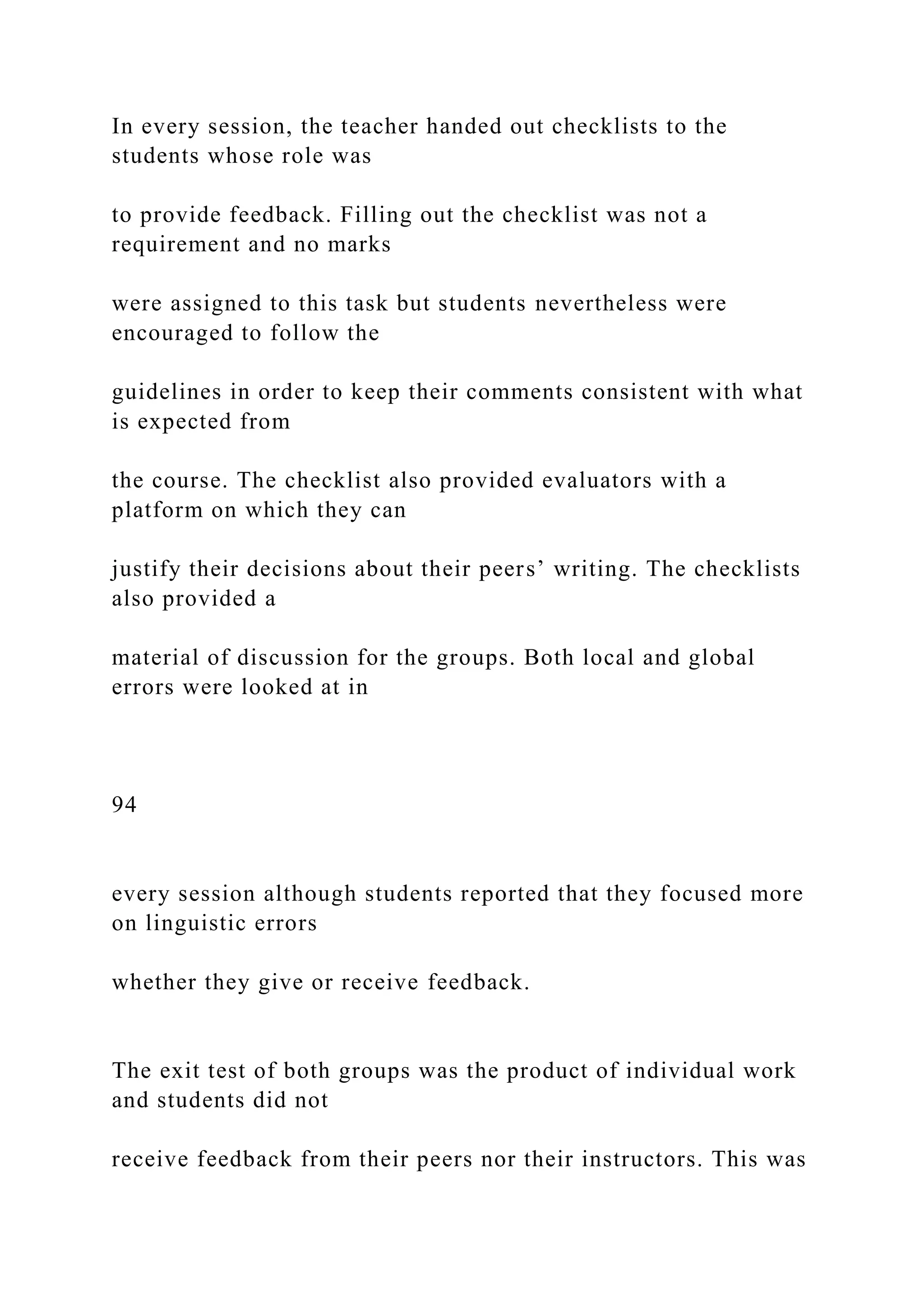 In every session, the teacher handed out checklists to the
students whose role was
to provide feedback. Filling out the checklist was not a
requirement and no marks
were assigned to this task but students nevertheless were
encouraged to follow the
guidelines in order to keep their comments consistent with what
is expected from
the course. The checklist also provided evaluators with a
platform on which they can
justify their decisions about their peers’ writing. The checklists
also provided a
material of discussion for the groups. Both local and global
errors were looked at in
94
every session although students reported that they focused more
on linguistic errors
whether they give or receive feedback.
The exit test of both groups was the product of individual work
and students did not
receive feedback from their peers nor their instructors. This was
 