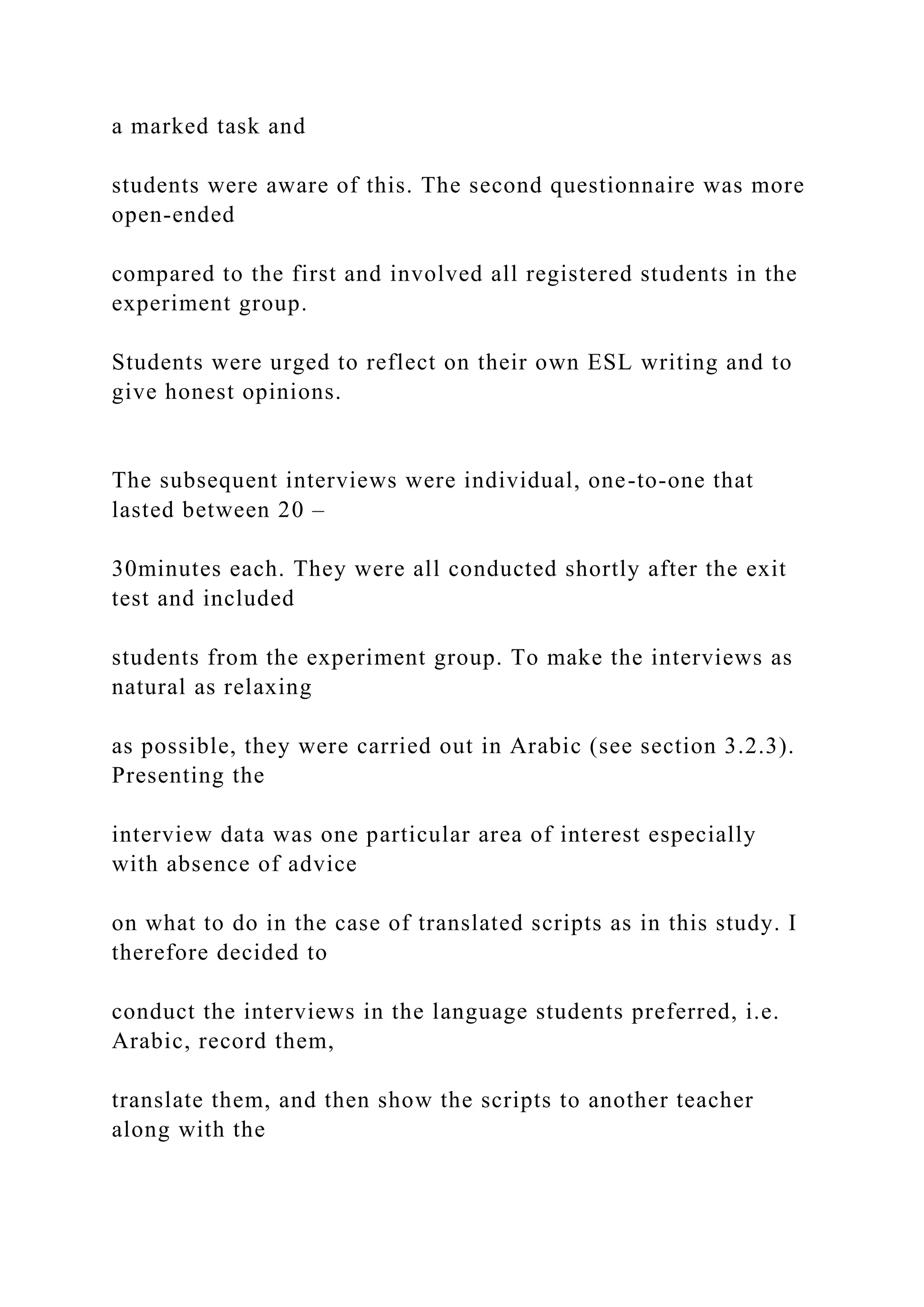 a marked task and
students were aware of this. The second questionnaire was more
open-ended
compared to the first and involved all registered students in the
experiment group.
Students were urged to reflect on their own ESL writing and to
give honest opinions.
The subsequent interviews were individual, one-to-one that
lasted between 20 –
30minutes each. They were all conducted shortly after the exit
test and included
students from the experiment group. To make the interviews as
natural as relaxing
as possible, they were carried out in Arabic (see section 3.2.3).
Presenting the
interview data was one particular area of interest especially
with absence of advice
on what to do in the case of translated scripts as in this study. I
therefore decided to
conduct the interviews in the language students preferred, i.e.
Arabic, record them,
translate them, and then show the scripts to another teacher
along with the
 