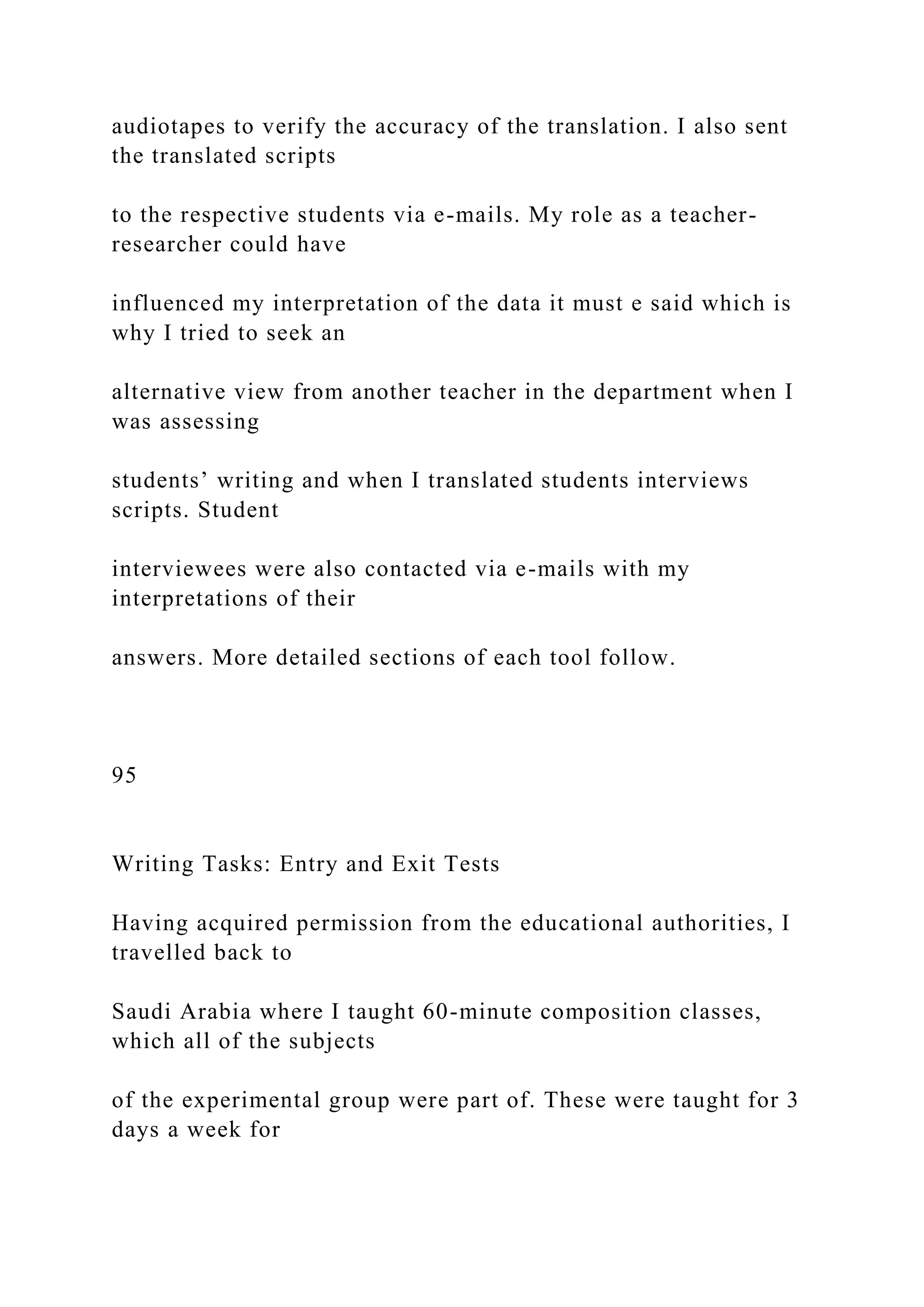 audiotapes to verify the accuracy of the translation. I also sent
the translated scripts
to the respective students via e-mails. My role as a teacher-
researcher could have
influenced my interpretation of the data it must e said which is
why I tried to seek an
alternative view from another teacher in the department when I
was assessing
students’ writing and when I translated students interviews
scripts. Student
interviewees were also contacted via e-mails with my
interpretations of their
answers. More detailed sections of each tool follow.
95
Writing Tasks: Entry and Exit Tests
Having acquired permission from the educational authorities, I
travelled back to
Saudi Arabia where I taught 60-minute composition classes,
which all of the subjects
of the experimental group were part of. These were taught for 3
days a week for
 