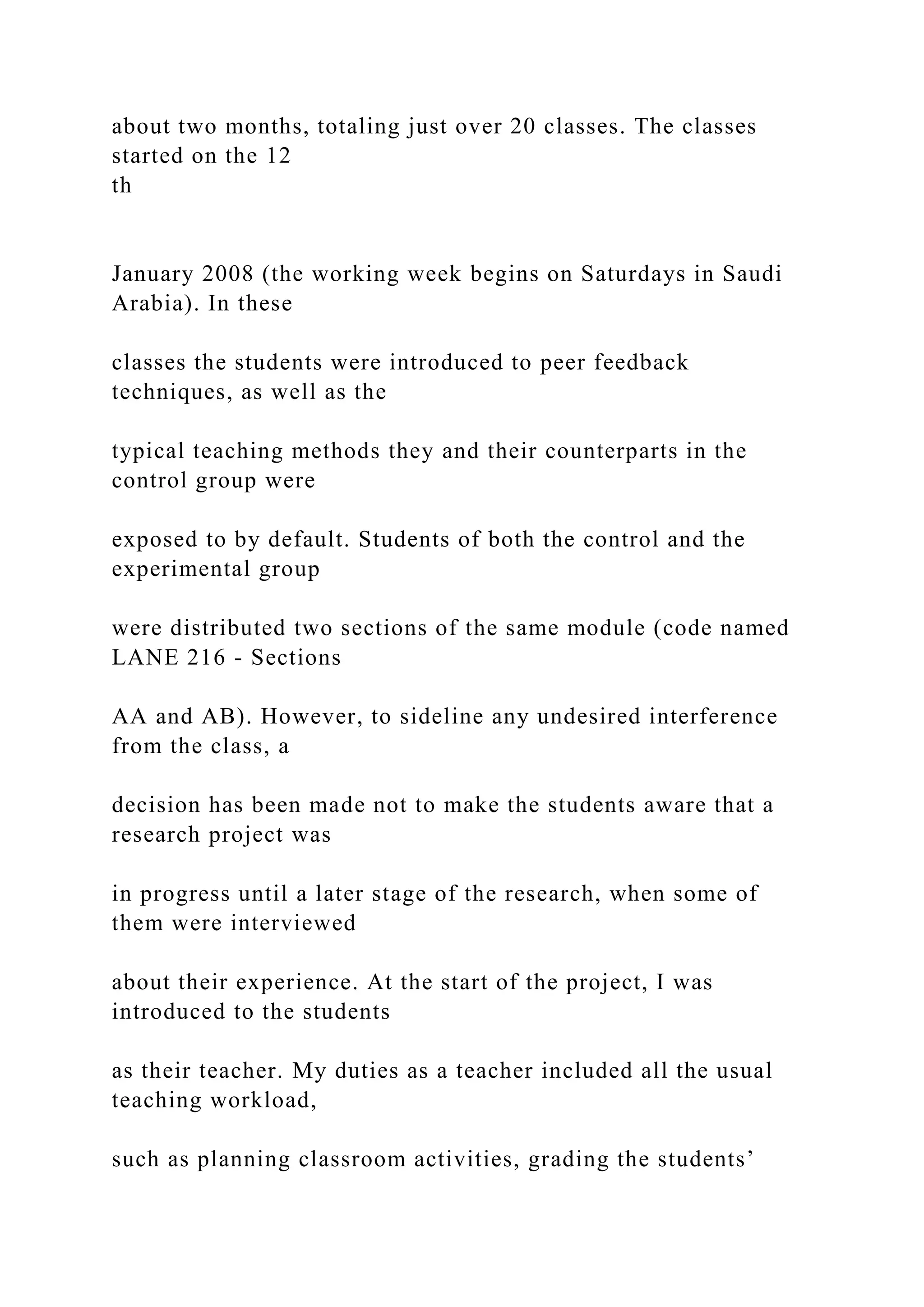 about two months, totaling just over 20 classes. The classes
started on the 12
th
January 2008 (the working week begins on Saturdays in Saudi
Arabia). In these
classes the students were introduced to peer feedback
techniques, as well as the
typical teaching methods they and their counterparts in the
control group were
exposed to by default. Students of both the control and the
experimental group
were distributed two sections of the same module (code named
LANE 216 - Sections
AA and AB). However, to sideline any undesired interference
from the class, a
decision has been made not to make the students aware that a
research project was
in progress until a later stage of the research, when some of
them were interviewed
about their experience. At the start of the project, I was
introduced to the students
as their teacher. My duties as a teacher included all the usual
teaching workload,
such as planning classroom activities, grading the students’
 