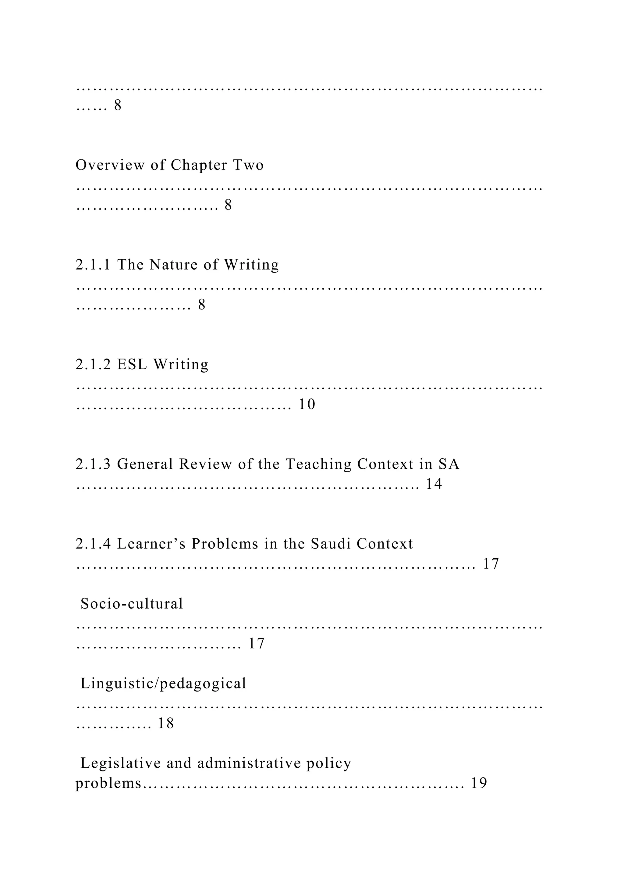 …………………………………………………………………………
…… 8
Overview of Chapter Two
…………………………………………………………………………
…………………….. 8
2.1.1 The Nature of Writing
…………………………………………………………………………
………………… 8
2.1.2 ESL Writing
…………………………………………………………………………
………………………………… 10
2.1.3 General Review of the Teaching Context in SA
…………………………………………………….. 14
2.1.4 Learner’s Problems in the Saudi Context
……………………………………………………………… 17
Socio-cultural
…………………………………………………………………………
………………………… 17
Linguistic/pedagogical
…………………………………………………………………………
………….. 18
Legislative and administrative policy
problems…………………………………………………. 19
 