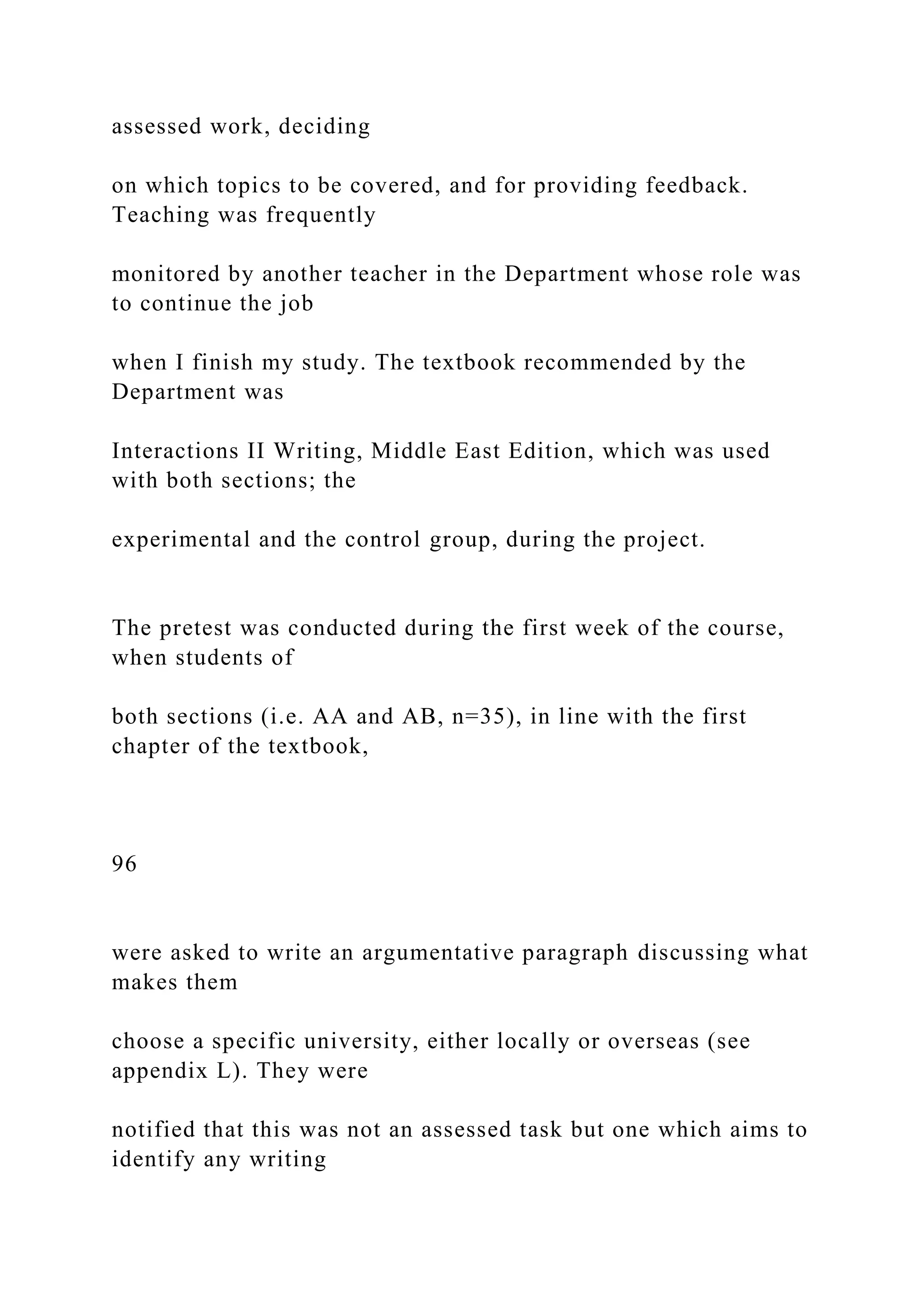 assessed work, deciding
on which topics to be covered, and for providing feedback.
Teaching was frequently
monitored by another teacher in the Department whose role was
to continue the job
when I finish my study. The textbook recommended by the
Department was
Interactions II Writing, Middle East Edition, which was used
with both sections; the
experimental and the control group, during the project.
The pretest was conducted during the first week of the course,
when students of
both sections (i.e. AA and AB, n=35), in line with the first
chapter of the textbook,
96
were asked to write an argumentative paragraph discussing what
makes them
choose a specific university, either locally or overseas (see
appendix L). They were
notified that this was not an assessed task but one which aims to
identify any writing
 