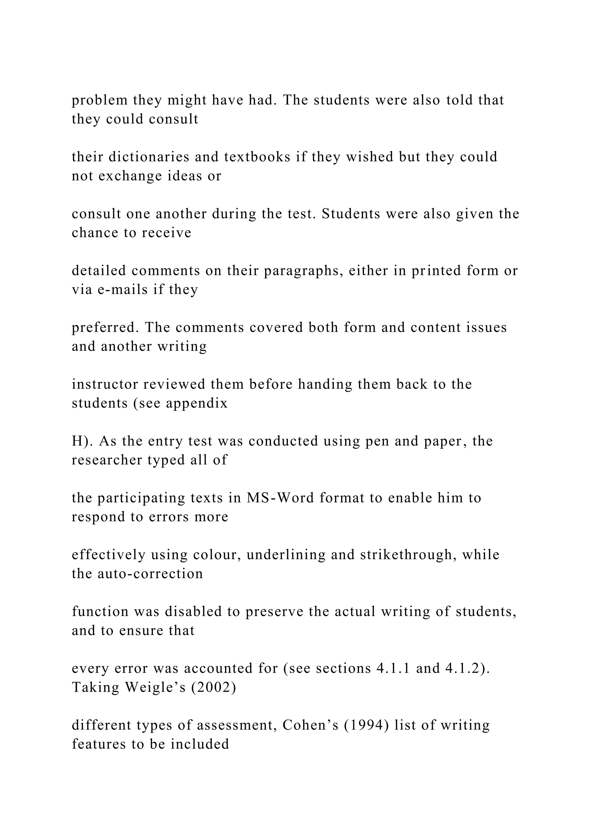 problem they might have had. The students were also told that
they could consult
their dictionaries and textbooks if they wished but they could
not exchange ideas or
consult one another during the test. Students were also given the
chance to receive
detailed comments on their paragraphs, either in printed form or
via e-mails if they
preferred. The comments covered both form and content issues
and another writing
instructor reviewed them before handing them back to the
students (see appendix
H). As the entry test was conducted using pen and paper, the
researcher typed all of
the participating texts in MS-Word format to enable him to
respond to errors more
effectively using colour, underlining and strikethrough, while
the auto-correction
function was disabled to preserve the actual writing of students,
and to ensure that
every error was accounted for (see sections 4.1.1 and 4.1.2).
Taking Weigle’s (2002)
different types of assessment, Cohen’s (1994) list of writing
features to be included
 