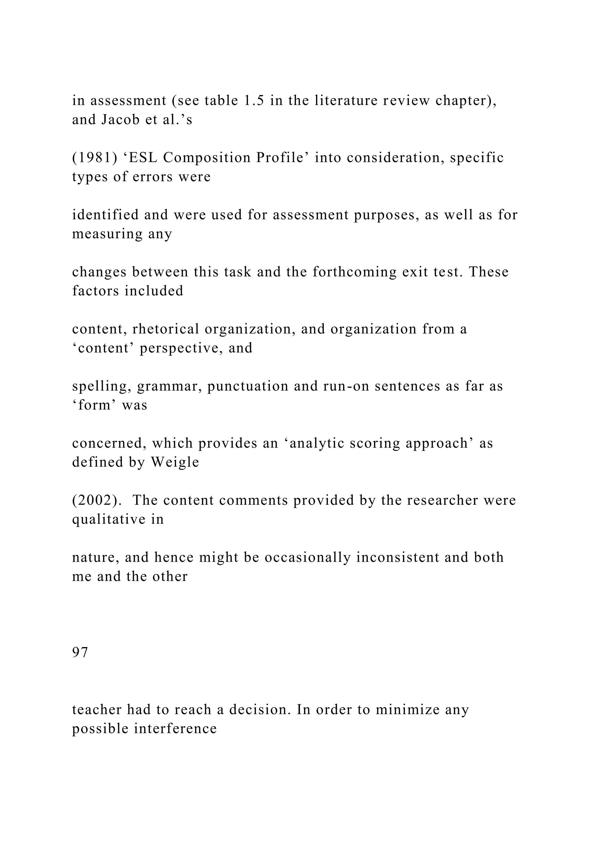 in assessment (see table 1.5 in the literature review chapter),
and Jacob et al.’s
(1981) ‘ESL Composition Profile’ into consideration, specific
types of errors were
identified and were used for assessment purposes, as well as for
measuring any
changes between this task and the forthcoming exit test. These
factors included
content, rhetorical organization, and organization from a
‘content’ perspective, and
spelling, grammar, punctuation and run-on sentences as far as
‘form’ was
concerned, which provides an ‘analytic scoring approach’ as
defined by Weigle
(2002). The content comments provided by the researcher were
qualitative in
nature, and hence might be occasionally inconsistent and both
me and the other
97
teacher had to reach a decision. In order to minimize any
possible interference
 