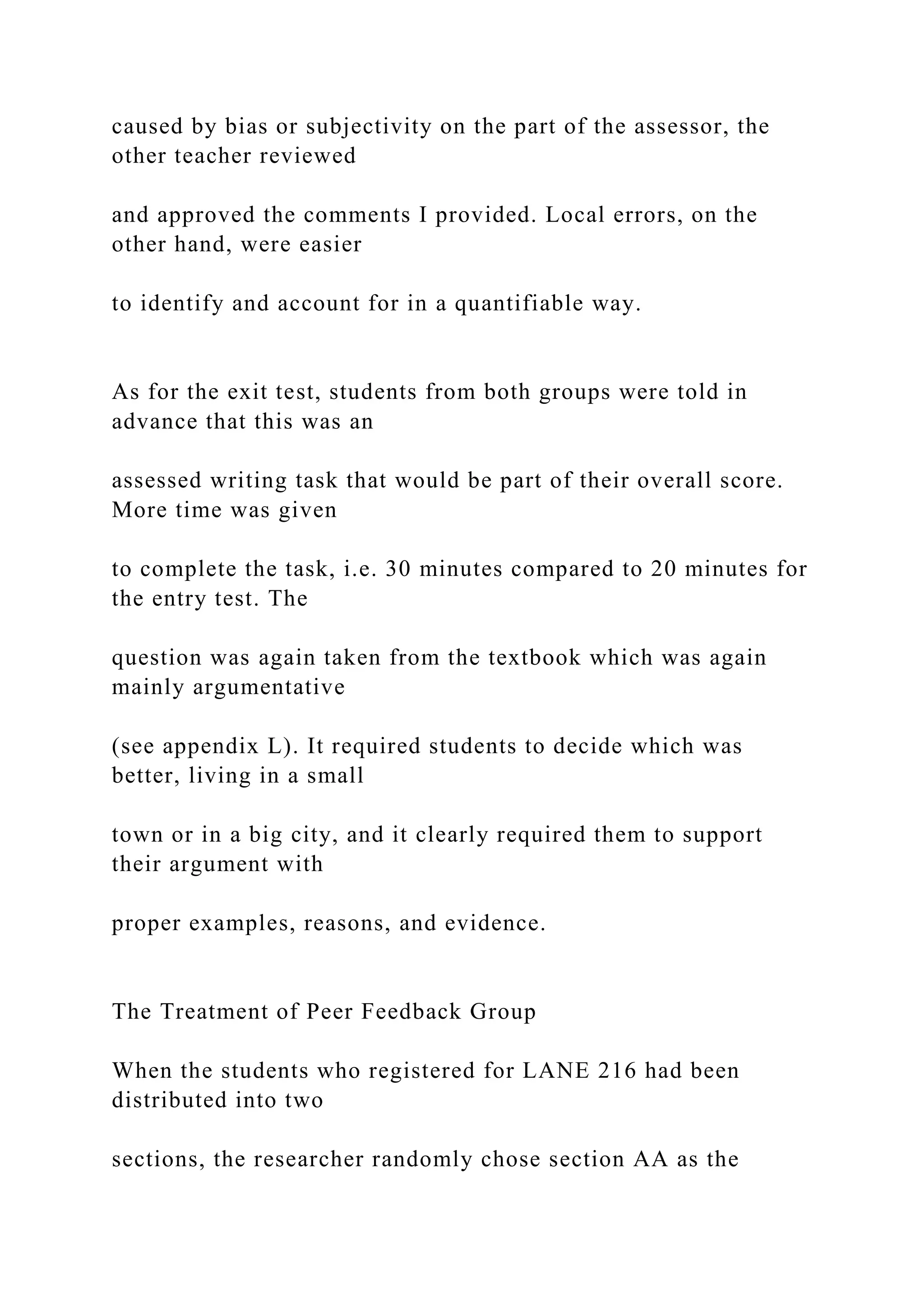 caused by bias or subjectivity on the part of the assessor, the
other teacher reviewed
and approved the comments I provided. Local errors, on the
other hand, were easier
to identify and account for in a quantifiable way.
As for the exit test, students from both groups were told in
advance that this was an
assessed writing task that would be part of their overall score.
More time was given
to complete the task, i.e. 30 minutes compared to 20 minutes for
the entry test. The
question was again taken from the textbook which was again
mainly argumentative
(see appendix L). It required students to decide which was
better, living in a small
town or in a big city, and it clearly required them to support
their argument with
proper examples, reasons, and evidence.
The Treatment of Peer Feedback Group
When the students who registered for LANE 216 had been
distributed into two
sections, the researcher randomly chose section AA as the
 