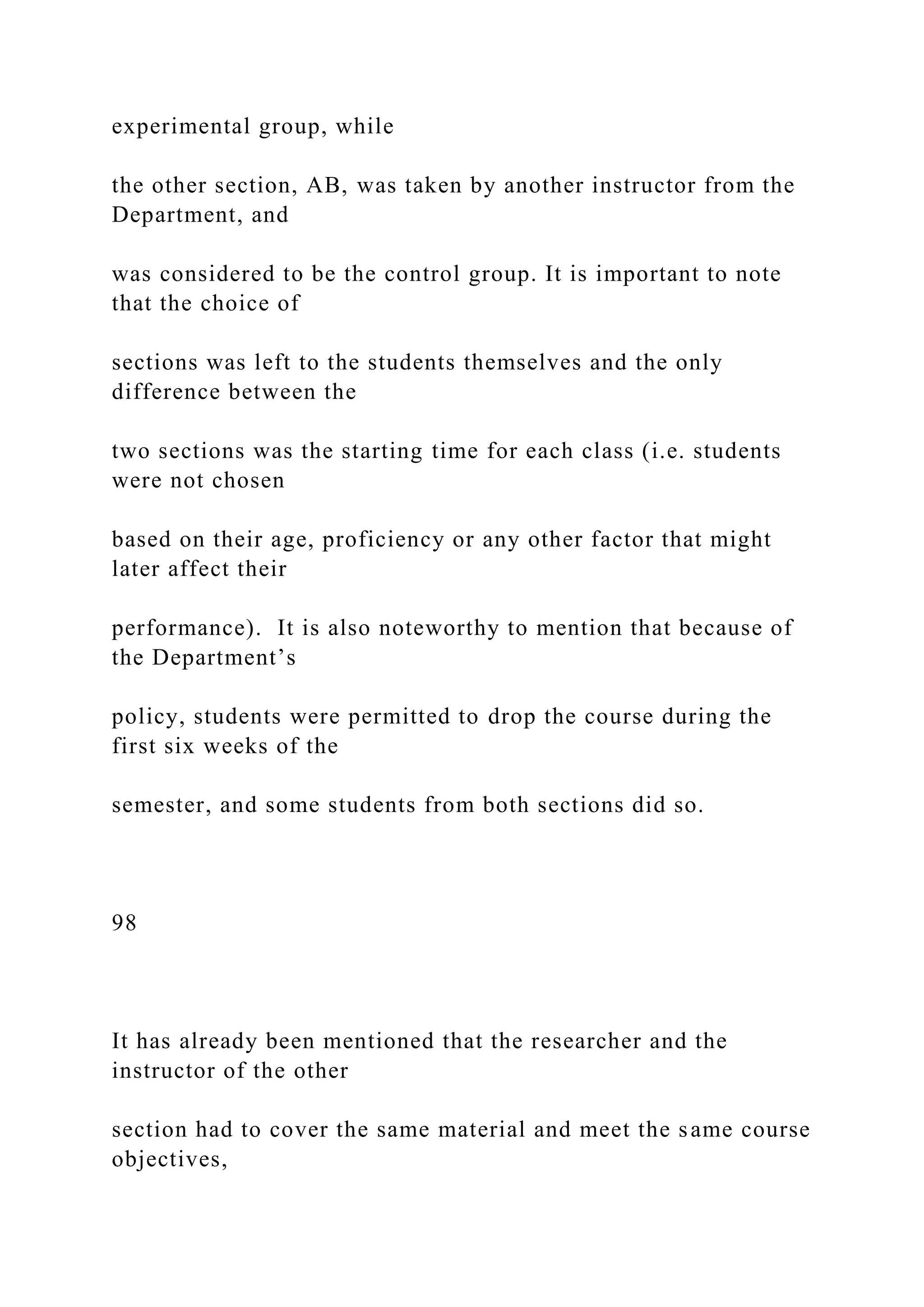 experimental group, while
the other section, AB, was taken by another instructor from the
Department, and
was considered to be the control group. It is important to note
that the choice of
sections was left to the students themselves and the only
difference between the
two sections was the starting time for each class (i.e. students
were not chosen
based on their age, proficiency or any other factor that might
later affect their
performance). It is also noteworthy to mention that because of
the Department’s
policy, students were permitted to drop the course during the
first six weeks of the
semester, and some students from both sections did so.
98
It has already been mentioned that the researcher and the
instructor of the other
section had to cover the same material and meet the same course
objectives,
 