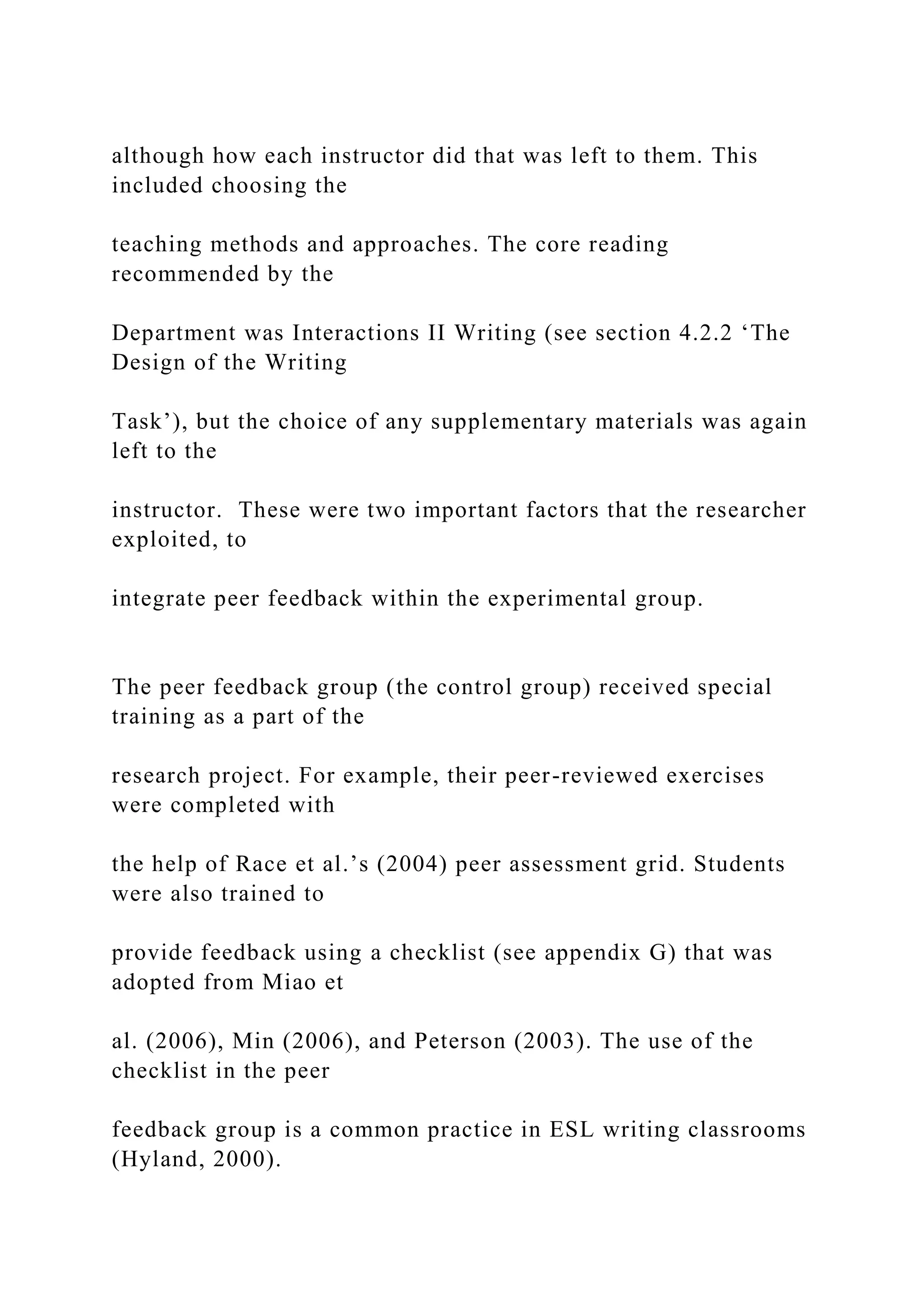although how each instructor did that was left to them. This
included choosing the
teaching methods and approaches. The core reading
recommended by the
Department was Interactions II Writing (see section 4.2.2 ‘The
Design of the Writing
Task’), but the choice of any supplementary materials was again
left to the
instructor. These were two important factors that the researcher
exploited, to
integrate peer feedback within the experimental group.
The peer feedback group (the control group) received special
training as a part of the
research project. For example, their peer-reviewed exercises
were completed with
the help of Race et al.’s (2004) peer assessment grid. Students
were also trained to
provide feedback using a checklist (see appendix G) that was
adopted from Miao et
al. (2006), Min (2006), and Peterson (2003). The use of the
checklist in the peer
feedback group is a common practice in ESL writing classrooms
(Hyland, 2000).
 