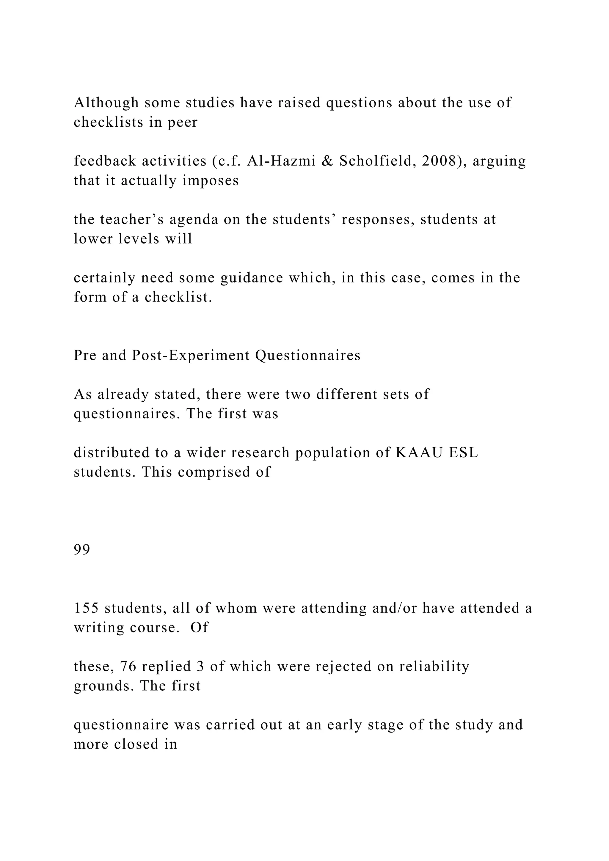 Although some studies have raised questions about the use of
checklists in peer
feedback activities (c.f. Al-Hazmi & Scholfield, 2008), arguing
that it actually imposes
the teacher’s agenda on the students’ responses, students at
lower levels will
certainly need some guidance which, in this case, comes in the
form of a checklist.
Pre and Post-Experiment Questionnaires
As already stated, there were two different sets of
questionnaires. The first was
distributed to a wider research population of KAAU ESL
students. This comprised of
99
155 students, all of whom were attending and/or have attended a
writing course. Of
these, 76 replied 3 of which were rejected on reliability
grounds. The first
questionnaire was carried out at an early stage of the study and
more closed in
 