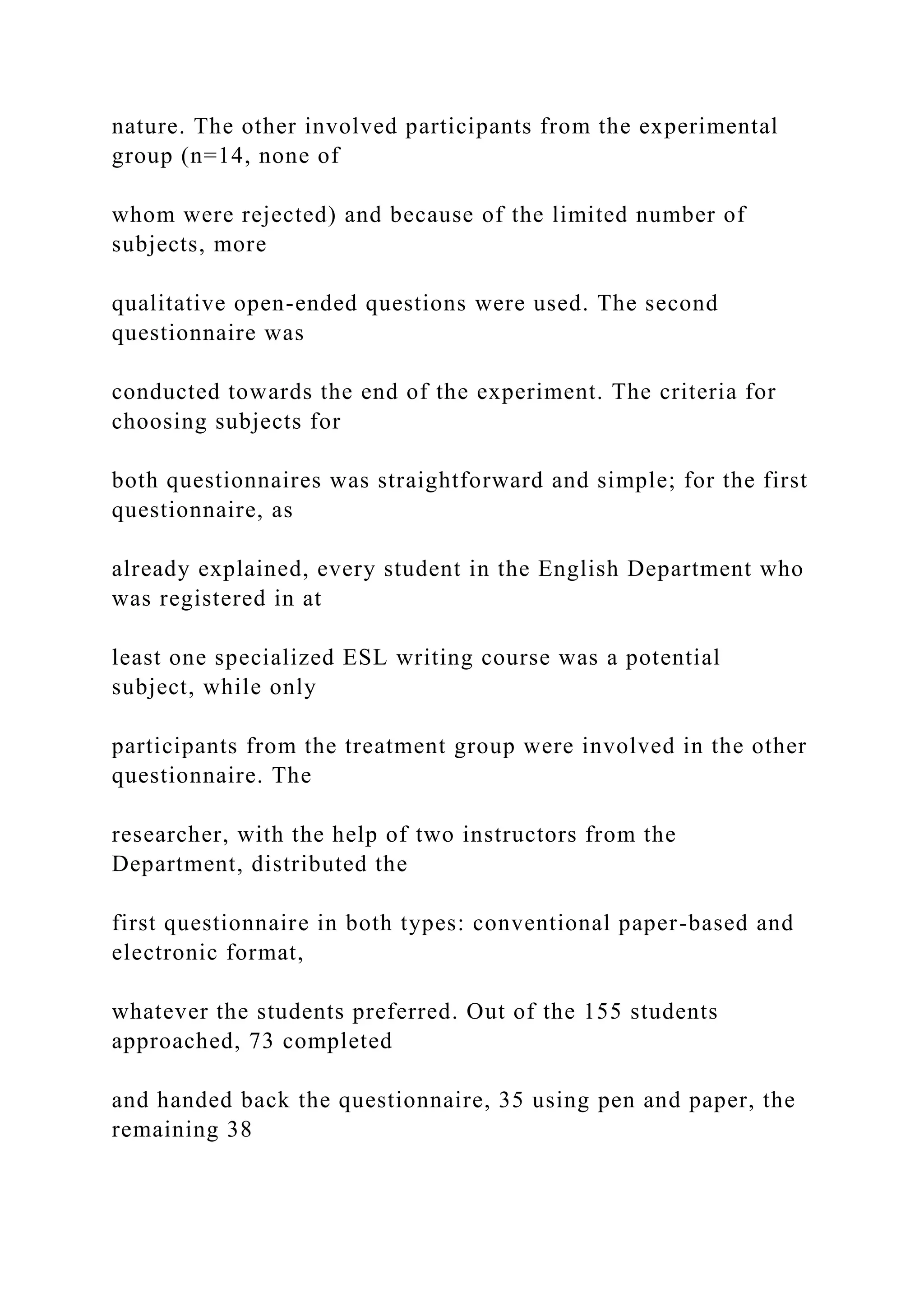 nature. The other involved participants from the experimental
group (n=14, none of
whom were rejected) and because of the limited number of
subjects, more
qualitative open-ended questions were used. The second
questionnaire was
conducted towards the end of the experiment. The criteria for
choosing subjects for
both questionnaires was straightforward and simple; for the first
questionnaire, as
already explained, every student in the English Department who
was registered in at
least one specialized ESL writing course was a potential
subject, while only
participants from the treatment group were involved in the other
questionnaire. The
researcher, with the help of two instructors from the
Department, distributed the
first questionnaire in both types: conventional paper-based and
electronic format,
whatever the students preferred. Out of the 155 students
approached, 73 completed
and handed back the questionnaire, 35 using pen and paper, the
remaining 38
 
