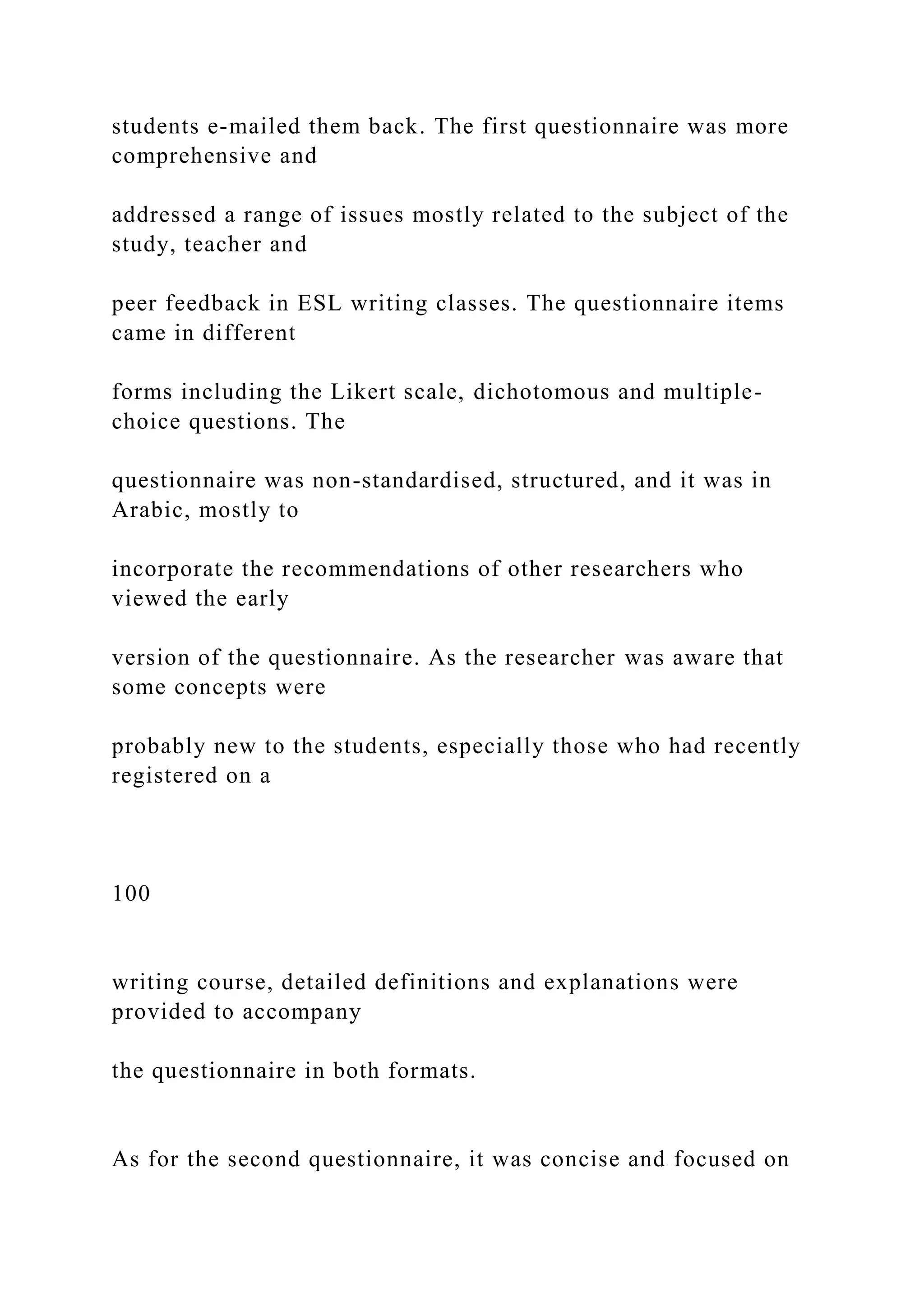 students e-mailed them back. The first questionnaire was more
comprehensive and
addressed a range of issues mostly related to the subject of the
study, teacher and
peer feedback in ESL writing classes. The questionnaire items
came in different
forms including the Likert scale, dichotomous and multiple-
choice questions. The
questionnaire was non-standardised, structured, and it was in
Arabic, mostly to
incorporate the recommendations of other researchers who
viewed the early
version of the questionnaire. As the researcher was aware that
some concepts were
probably new to the students, especially those who had recently
registered on a
100
writing course, detailed definitions and explanations were
provided to accompany
the questionnaire in both formats.
As for the second questionnaire, it was concise and focused on
 