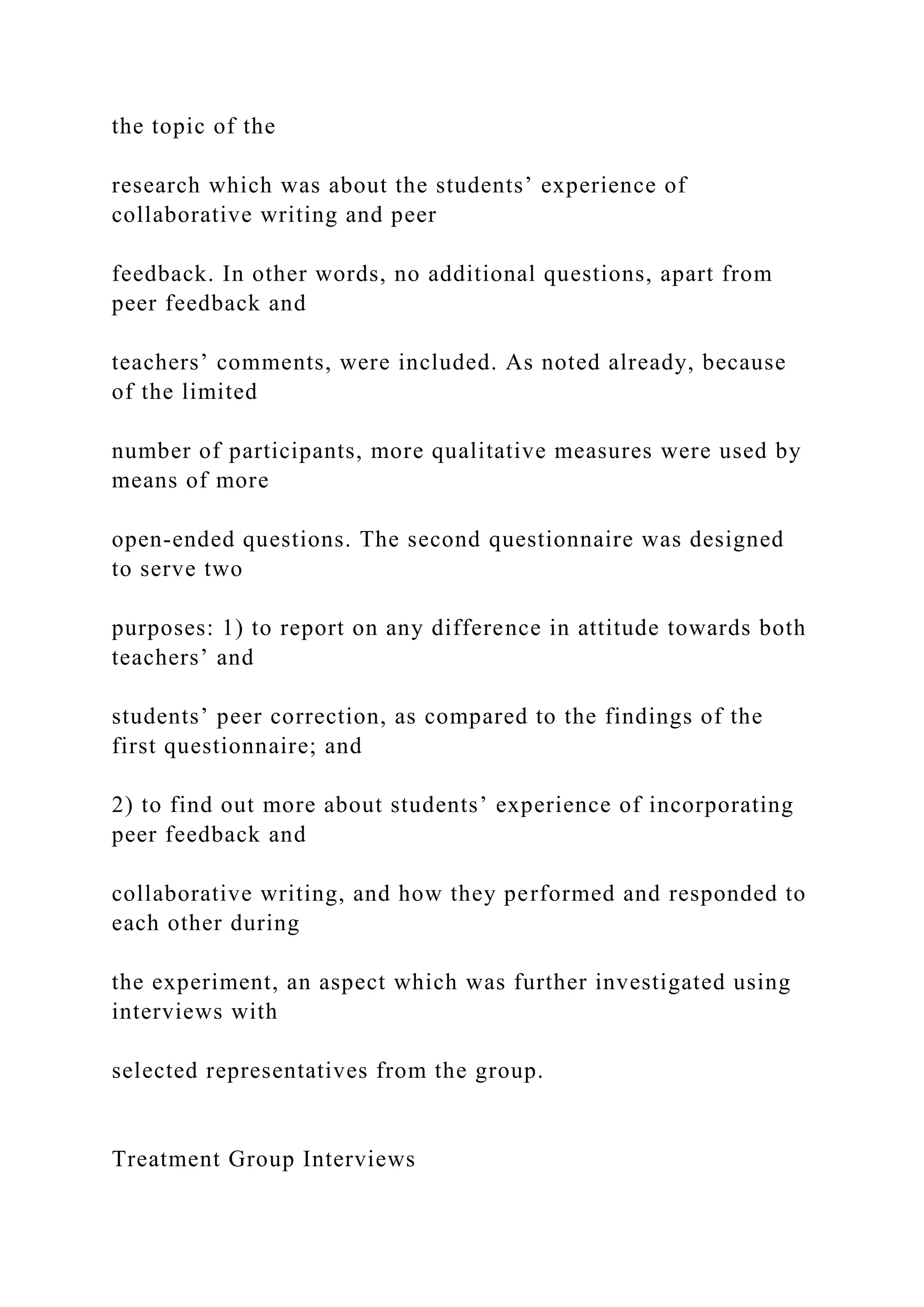 the topic of the
research which was about the students’ experience of
collaborative writing and peer
feedback. In other words, no additional questions, apart from
peer feedback and
teachers’ comments, were included. As noted already, because
of the limited
number of participants, more qualitative measures were used by
means of more
open-ended questions. The second questionnaire was designed
to serve two
purposes: 1) to report on any difference in attitude towards both
teachers’ and
students’ peer correction, as compared to the findings of the
first questionnaire; and
2) to find out more about students’ experience of incorporating
peer feedback and
collaborative writing, and how they performed and responded to
each other during
the experiment, an aspect which was further investigated using
interviews with
selected representatives from the group.
Treatment Group Interviews
 
