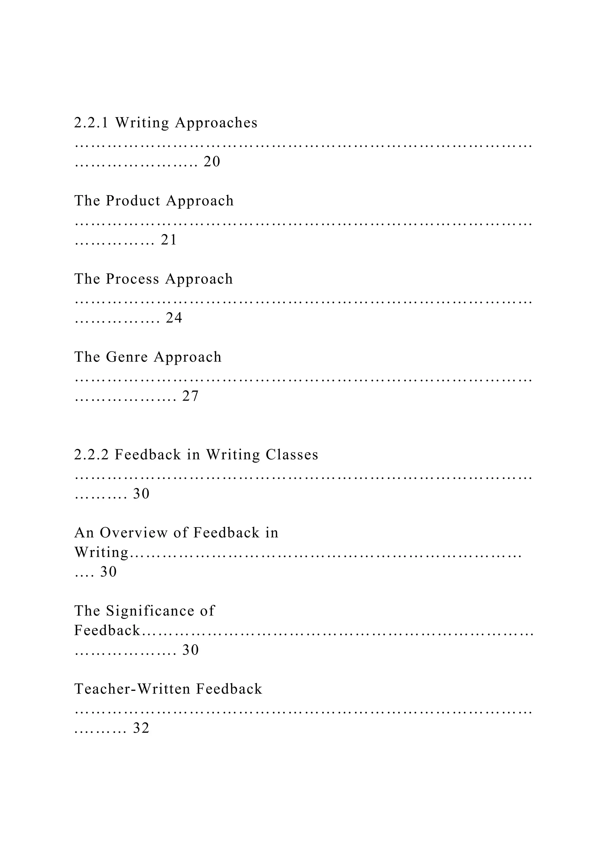 2.2.1 Writing Approaches
…………………………………………………………………………
………………….. 20
The Product Approach
…………………………………………………………………………
…………… 21
The Process Approach
…………………………………………………………………………
……………. 24
The Genre Approach
…………………………………………………………………………
………………. 27
2.2.2 Feedback in Writing Classes
…………………………………………………………………………
………. 30
An Overview of Feedback in
Writing………………………………………………………………
…. 30
The Significance of
Feedback………………………………………………………………
………………. 30
Teacher-Written Feedback
…………………………………………………………………………
.……… 32
 