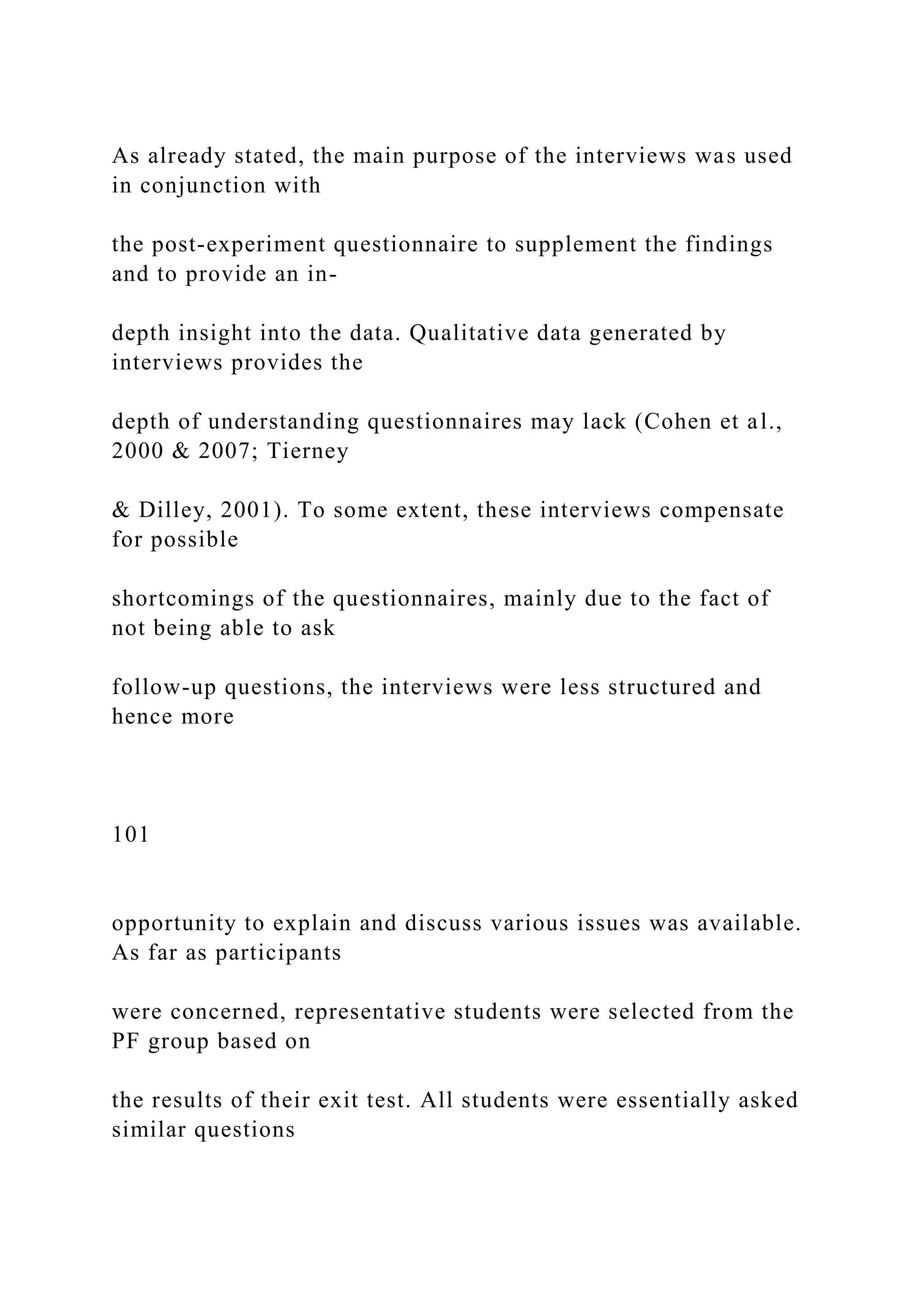 As already stated, the main purpose of the interviews was used
in conjunction with
the post-experiment questionnaire to supplement the findings
and to provide an in-
depth insight into the data. Qualitative data generated by
interviews provides the
depth of understanding questionnaires may lack (Cohen et al.,
2000 & 2007; Tierney
& Dilley, 2001). To some extent, these interviews compensate
for possible
shortcomings of the questionnaires, mainly due to the fact of
not being able to ask
follow-up questions, the interviews were less structured and
hence more
101
opportunity to explain and discuss various issues was available.
As far as participants
were concerned, representative students were selected from the
PF group based on
the results of their exit test. All students were essentially asked
similar questions
 
