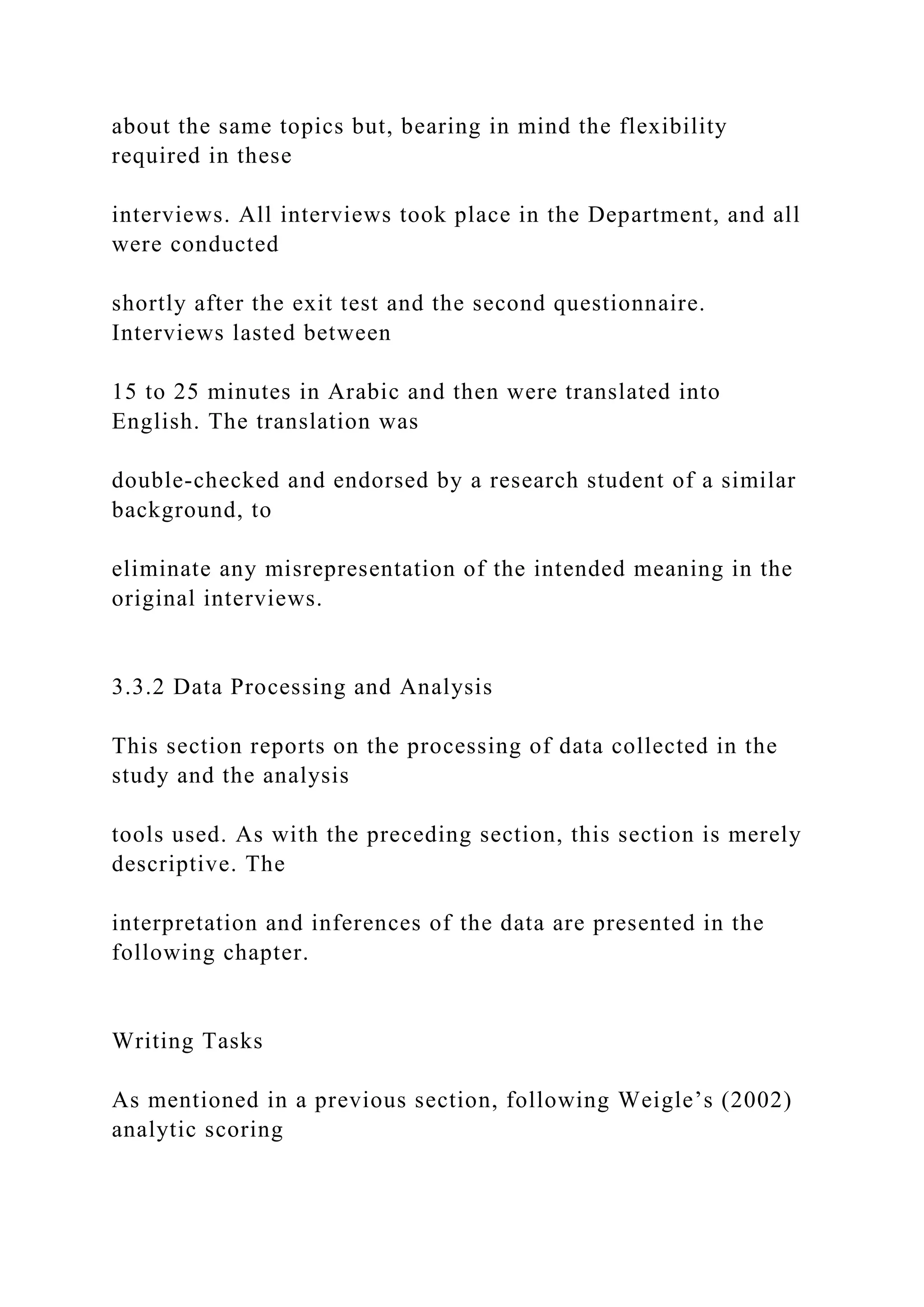 about the same topics but, bearing in mind the flexibility
required in these
interviews. All interviews took place in the Department, and all
were conducted
shortly after the exit test and the second questionnaire.
Interviews lasted between
15 to 25 minutes in Arabic and then were translated into
English. The translation was
double-checked and endorsed by a research student of a similar
background, to
eliminate any misrepresentation of the intended meaning in the
original interviews.
3.3.2 Data Processing and Analysis
This section reports on the processing of data collected in the
study and the analysis
tools used. As with the preceding section, this section is merely
descriptive. The
interpretation and inferences of the data are presented in the
following chapter.
Writing Tasks
As mentioned in a previous section, following Weigle’s (2002)
analytic scoring
 