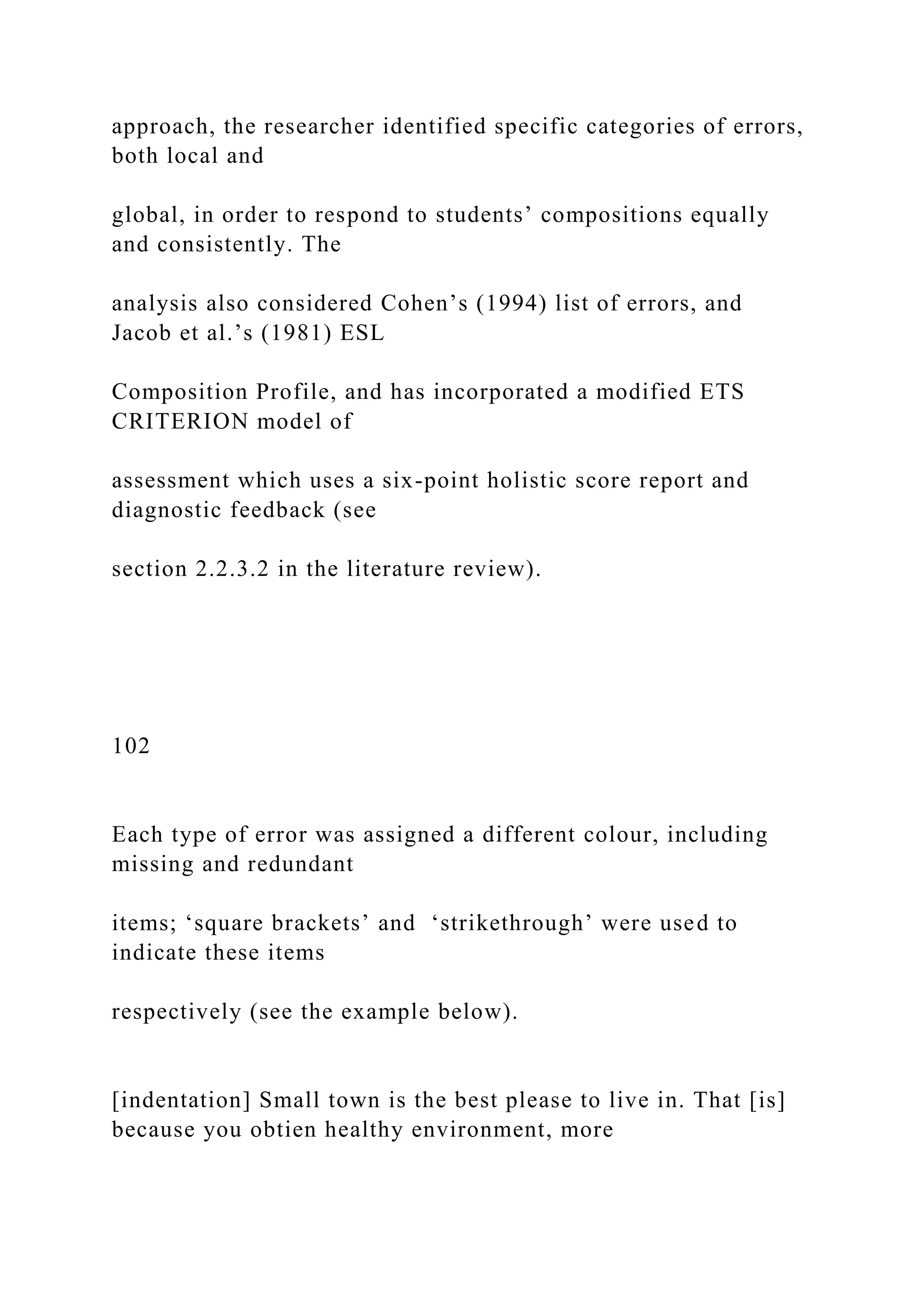 approach, the researcher identified specific categories of errors,
both local and
global, in order to respond to students’ compositions equally
and consistently. The
analysis also considered Cohen’s (1994) list of errors, and
Jacob et al.’s (1981) ESL
Composition Profile, and has incorporated a modified ETS
CRITERION model of
assessment which uses a six-point holistic score report and
diagnostic feedback (see
section 2.2.3.2 in the literature review).
102
Each type of error was assigned a different colour, including
missing and redundant
items; ‘square brackets’ and ‘strikethrough’ were used to
indicate these items
respectively (see the example below).
[indentation] Small town is the best please to live in. That [is]
because you obtien healthy environment, more
 