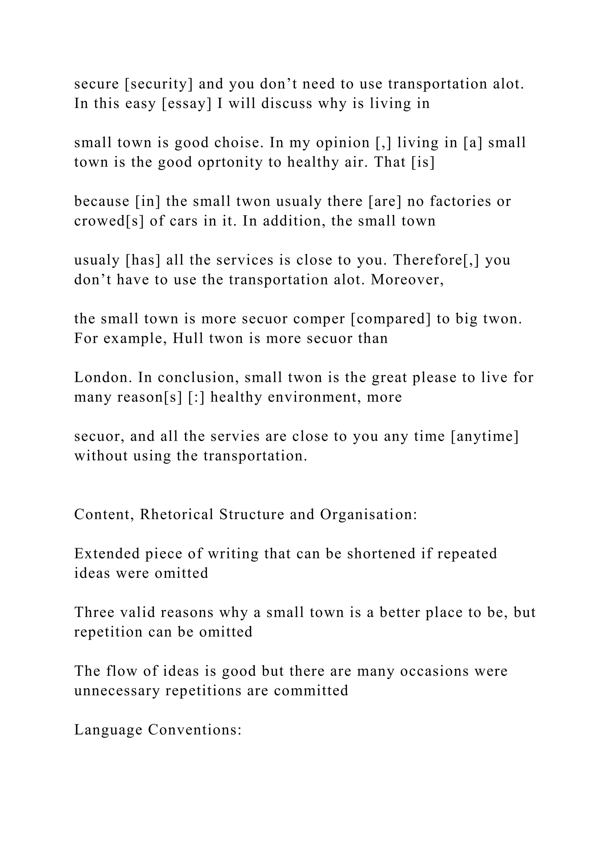 secure [security] and you don’t need to use transportation alot.
In this easy [essay] I will discuss why is living in
small town is good choise. In my opinion [,] living in [a] small
town is the good oprtonity to healthy air. That [is]
because [in] the small twon usualy there [are] no factories or
crowed[s] of cars in it. In addition, the small town
usualy [has] all the services is close to you. Therefore[,] you
don’t have to use the transportation alot. Moreover,
the small town is more secuor comper [compared] to big twon.
For example, Hull twon is more secuor than
London. In conclusion, small twon is the great please to live for
many reason[s] [:] healthy environment, more
secuor, and all the servies are close to you any time [anytime]
without using the transportation.
Content, Rhetorical Structure and Organisation:
Extended piece of writing that can be shortened if repeated
ideas were omitted
Three valid reasons why a small town is a better place to be, but
repetition can be omitted
The flow of ideas is good but there are many occasions were
unnecessary repetitions are committed
Language Conventions:
 