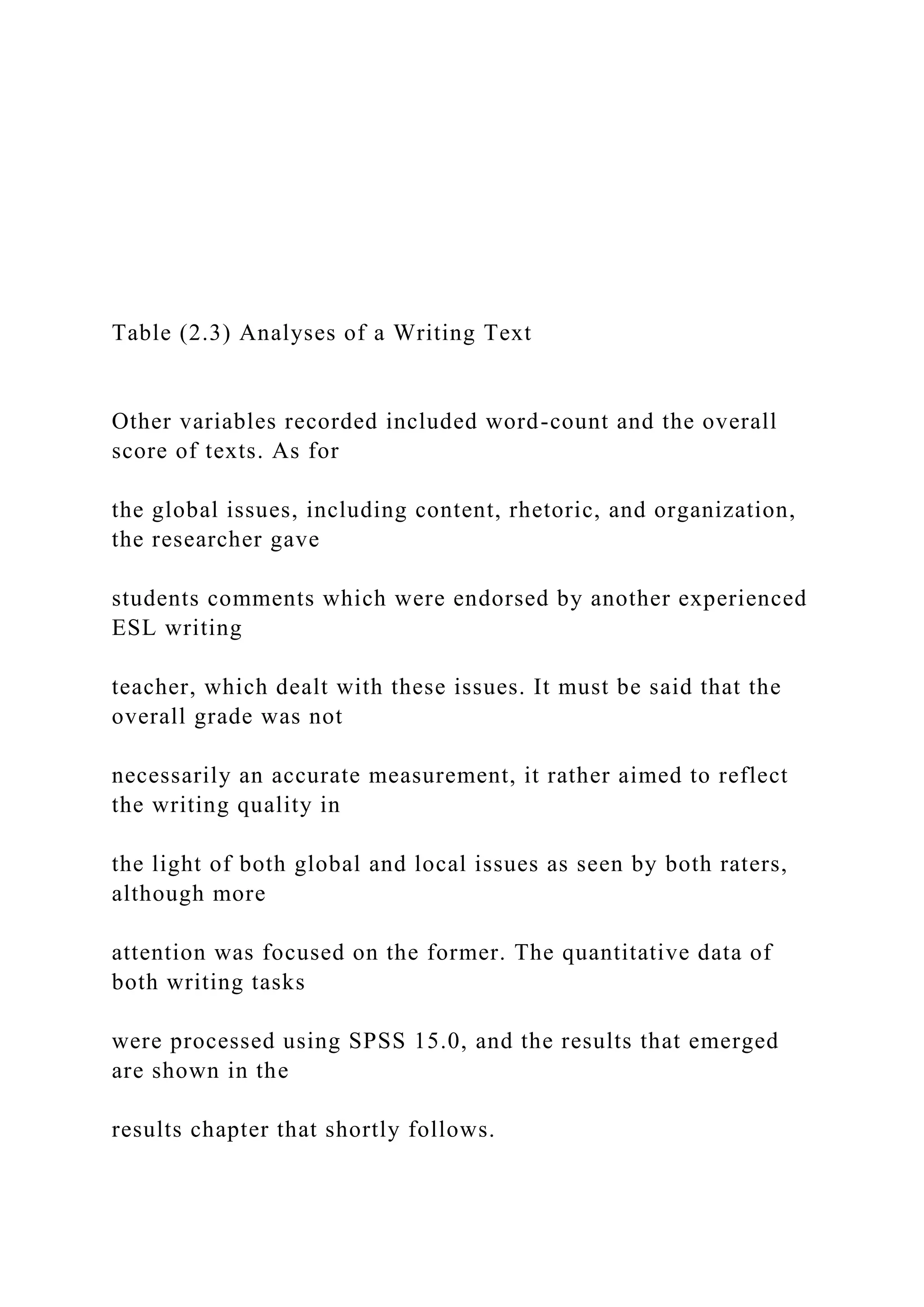 Table (2.3) Analyses of a Writing Text
Other variables recorded included word-count and the overall
score of texts. As for
the global issues, including content, rhetoric, and organization,
the researcher gave
students comments which were endorsed by another experienced
ESL writing
teacher, which dealt with these issues. It must be said that the
overall grade was not
necessarily an accurate measurement, it rather aimed to reflect
the writing quality in
the light of both global and local issues as seen by both raters,
although more
attention was focused on the former. The quantitative data of
both writing tasks
were processed using SPSS 15.0, and the results that emerged
are shown in the
results chapter that shortly follows.
 