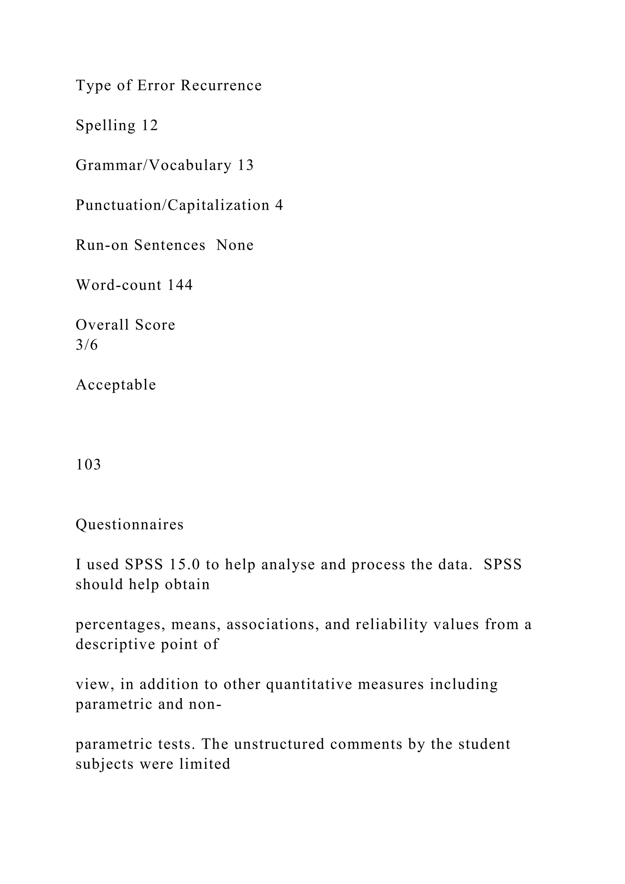 Type of Error Recurrence
Spelling 12
Grammar/Vocabulary 13
Punctuation/Capitalization 4
Run-on Sentences None
Word-count 144
Overall Score
3/6
Acceptable
103
Questionnaires
I used SPSS 15.0 to help analyse and process the data. SPSS
should help obtain
percentages, means, associations, and reliability values from a
descriptive point of
view, in addition to other quantitative measures including
parametric and non-
parametric tests. The unstructured comments by the student
subjects were limited
 