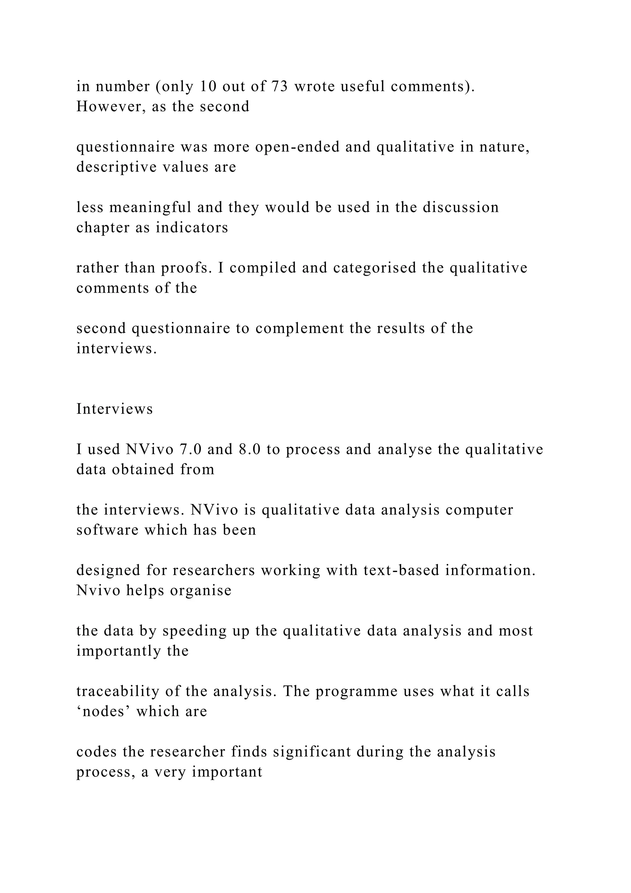 in number (only 10 out of 73 wrote useful comments).
However, as the second
questionnaire was more open-ended and qualitative in nature,
descriptive values are
less meaningful and they would be used in the discussion
chapter as indicators
rather than proofs. I compiled and categorised the qualitative
comments of the
second questionnaire to complement the results of the
interviews.
Interviews
I used NVivo 7.0 and 8.0 to process and analyse the qualitative
data obtained from
the interviews. NVivo is qualitative data analysis computer
software which has been
designed for researchers working with text-based information.
Nvivo helps organise
the data by speeding up the qualitative data analysis and most
importantly the
traceability of the analysis. The programme uses what it calls
‘nodes’ which are
codes the researcher finds significant during the analysis
process, a very important
 
