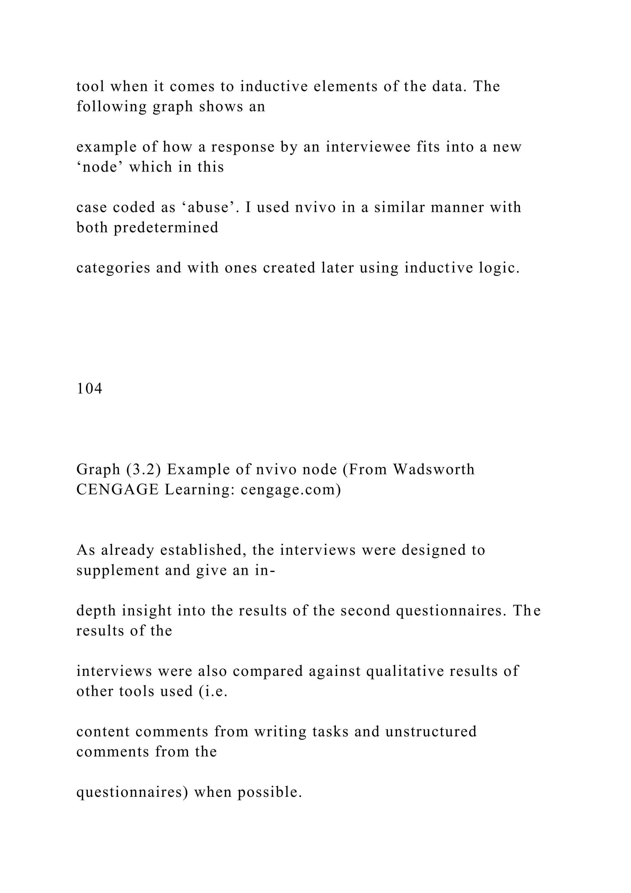 tool when it comes to inductive elements of the data. The
following graph shows an
example of how a response by an interviewee fits into a new
‘node’ which in this
case coded as ‘abuse’. I used nvivo in a similar manner with
both predetermined
categories and with ones created later using inductive logic.
104
Graph (3.2) Example of nvivo node (From Wadsworth
CENGAGE Learning: cengage.com)
As already established, the interviews were designed to
supplement and give an in-
depth insight into the results of the second questionnaires. The
results of the
interviews were also compared against qualitative results of
other tools used (i.e.
content comments from writing tasks and unstructured
comments from the
questionnaires) when possible.
 