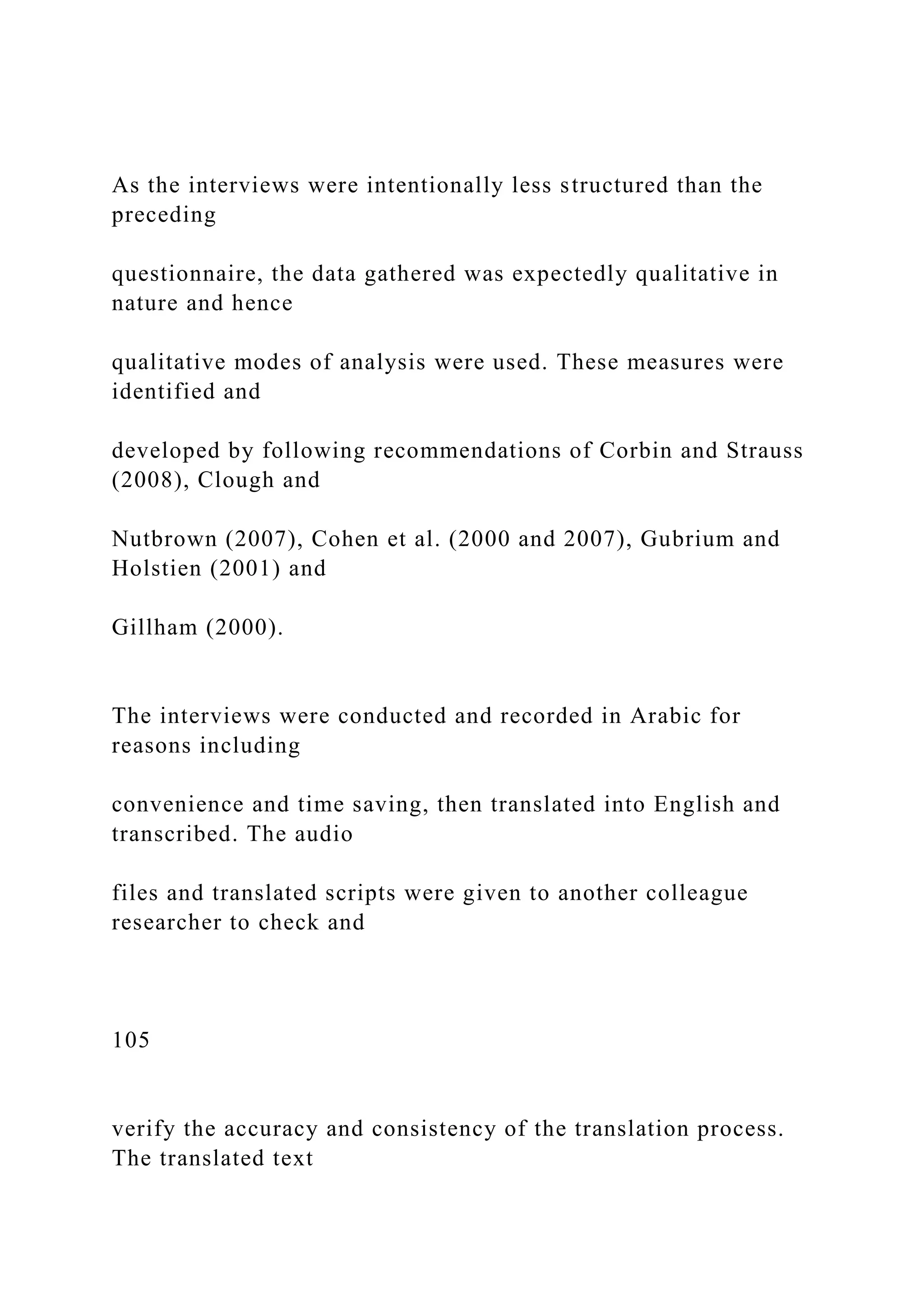 As the interviews were intentionally less structured than the
preceding
questionnaire, the data gathered was expectedly qualitative in
nature and hence
qualitative modes of analysis were used. These measures were
identified and
developed by following recommendations of Corbin and Strauss
(2008), Clough and
Nutbrown (2007), Cohen et al. (2000 and 2007), Gubrium and
Holstien (2001) and
Gillham (2000).
The interviews were conducted and recorded in Arabic for
reasons including
convenience and time saving, then translated into English and
transcribed. The audio
files and translated scripts were given to another colleague
researcher to check and
105
verify the accuracy and consistency of the translation process.
The translated text
 