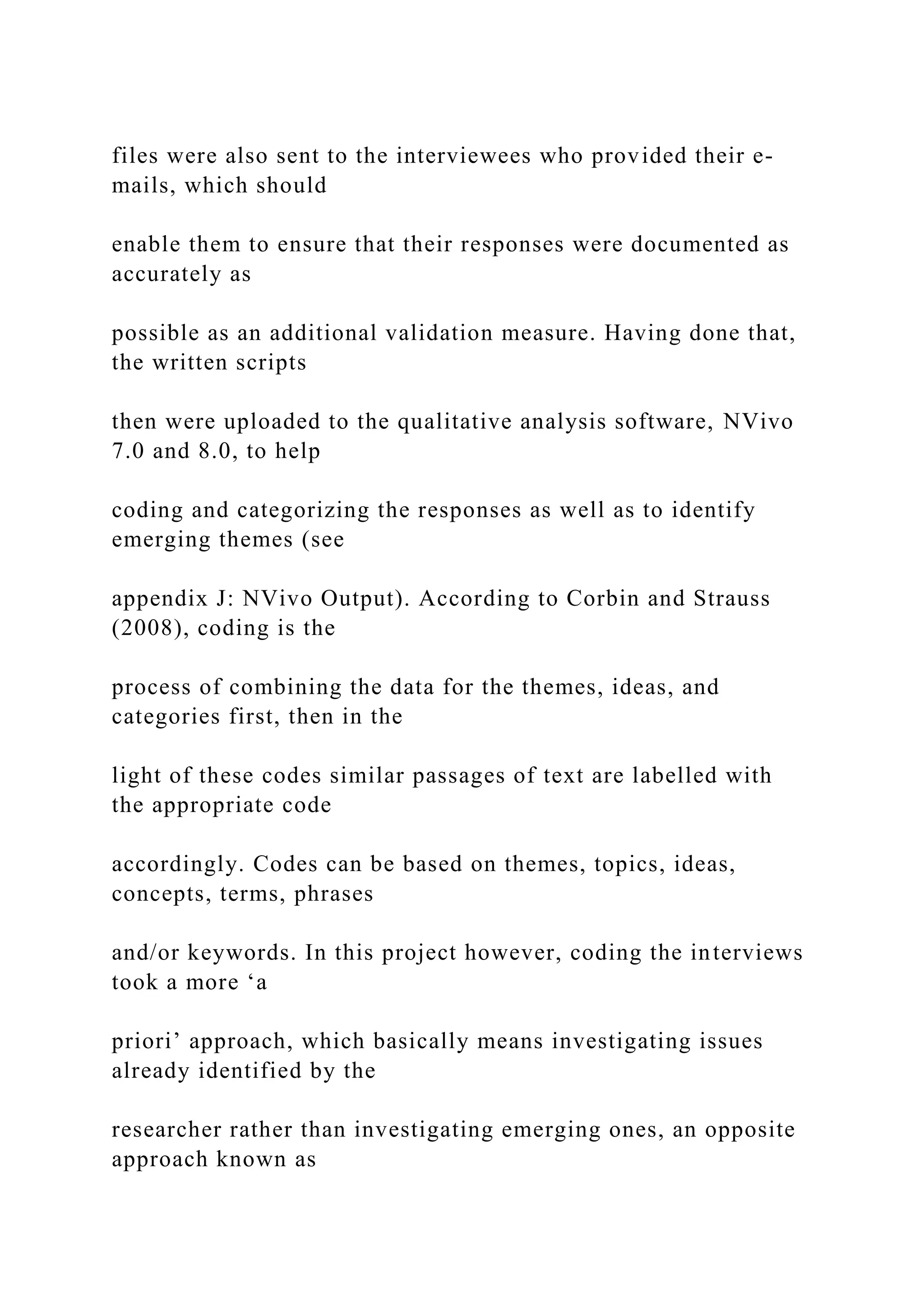 files were also sent to the interviewees who provided their e-
mails, which should
enable them to ensure that their responses were documented as
accurately as
possible as an additional validation measure. Having done that,
the written scripts
then were uploaded to the qualitative analysis software, NVivo
7.0 and 8.0, to help
coding and categorizing the responses as well as to identify
emerging themes (see
appendix J: NVivo Output). According to Corbin and Strauss
(2008), coding is the
process of combining the data for the themes, ideas, and
categories first, then in the
light of these codes similar passages of text are labelled with
the appropriate code
accordingly. Codes can be based on themes, topics, ideas,
concepts, terms, phrases
and/or keywords. In this project however, coding the interviews
took a more ‘a
priori’ approach, which basically means investigating issues
already identified by the
researcher rather than investigating emerging ones, an opposite
approach known as
 