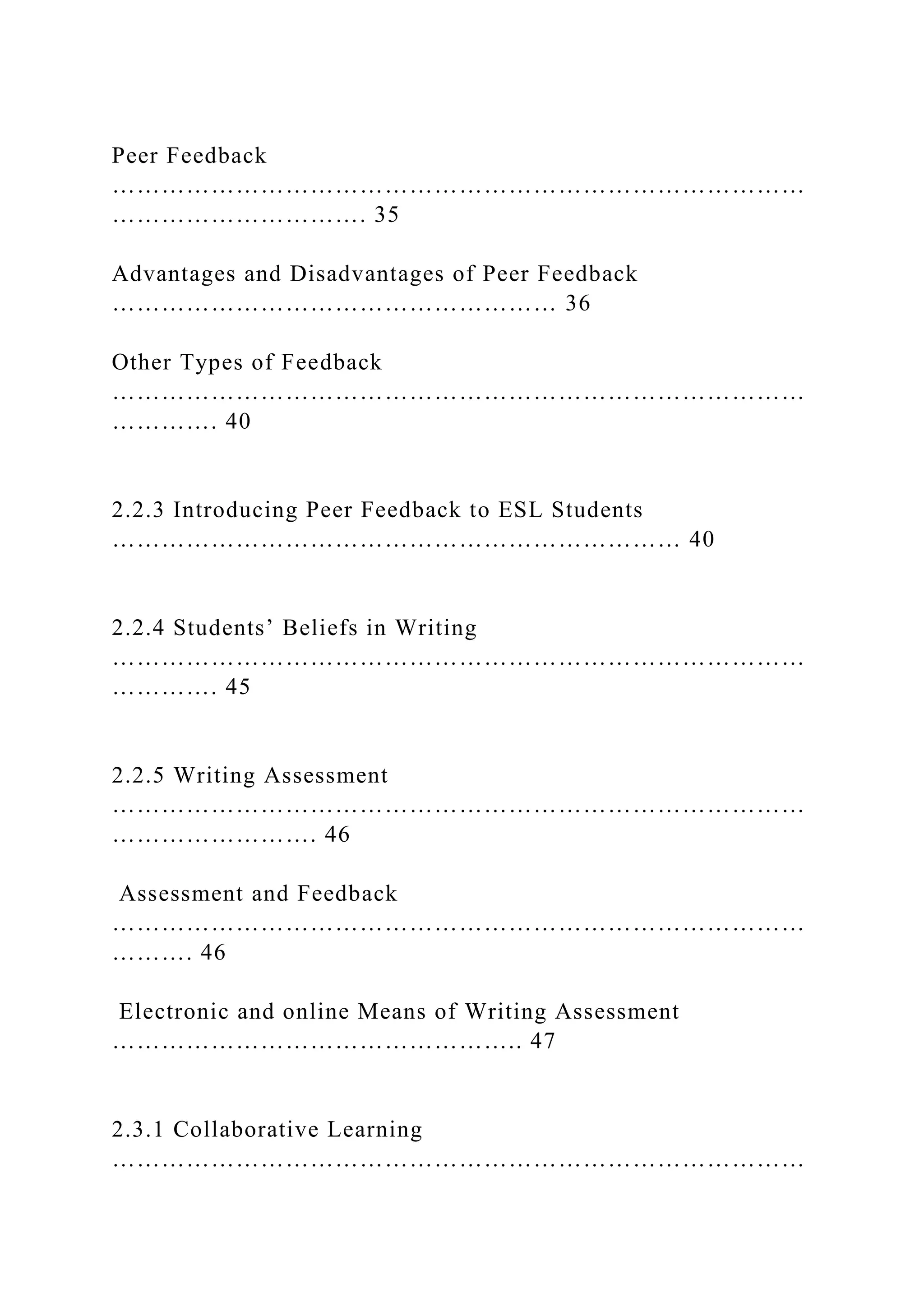 Peer Feedback
…………………………………………………………………………
…………………………. 35
Advantages and Disadvantages of Peer Feedback
……………………………………………… 36
Other Types of Feedback
…………………………………………………………………………
…………. 40
2.2.3 Introducing Peer Feedback to ESL Students
…………………………………………………………… 40
2.2.4 Students’ Beliefs in Writing
…………………………………………………………………………
…………. 45
2.2.5 Writing Assessment
…………………………………………………………………………
……………………. 46
Assessment and Feedback
…………………………………………………………………………
………. 46
Electronic and online Means of Writing Assessment
………………………………………….. 47
2.3.1 Collaborative Learning
…………………………………………………………………………
 