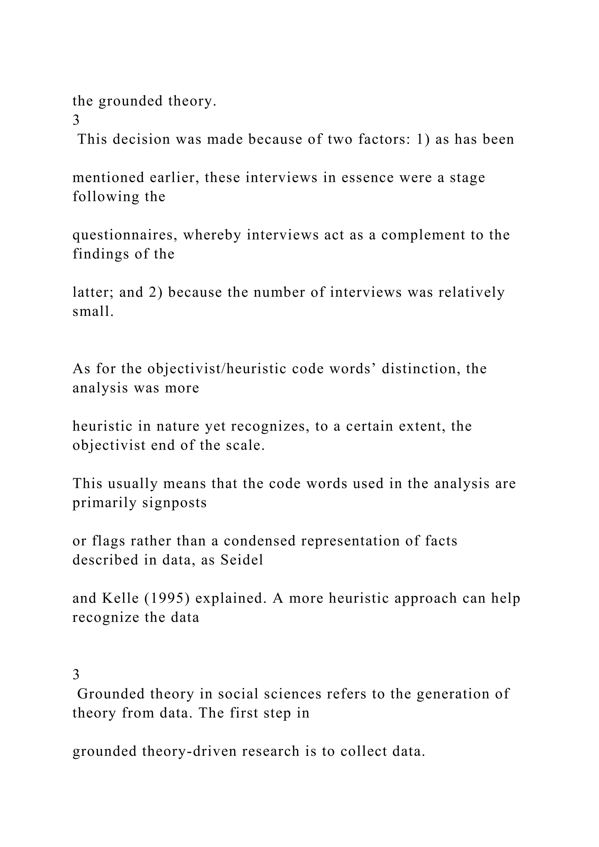 the grounded theory.
3
This decision was made because of two factors: 1) as has been
mentioned earlier, these interviews in essence were a stage
following the
questionnaires, whereby interviews act as a complement to the
findings of the
latter; and 2) because the number of interviews was relatively
small.
As for the objectivist/heuristic code words’ distinction, the
analysis was more
heuristic in nature yet recognizes, to a certain extent, the
objectivist end of the scale.
This usually means that the code words used in the analysis are
primarily signposts
or flags rather than a condensed representation of facts
described in data, as Seidel
and Kelle (1995) explained. A more heuristic approach can help
recognize the data
3
Grounded theory in social sciences refers to the generation of
theory from data. The first step in
grounded theory-driven research is to collect data.
 