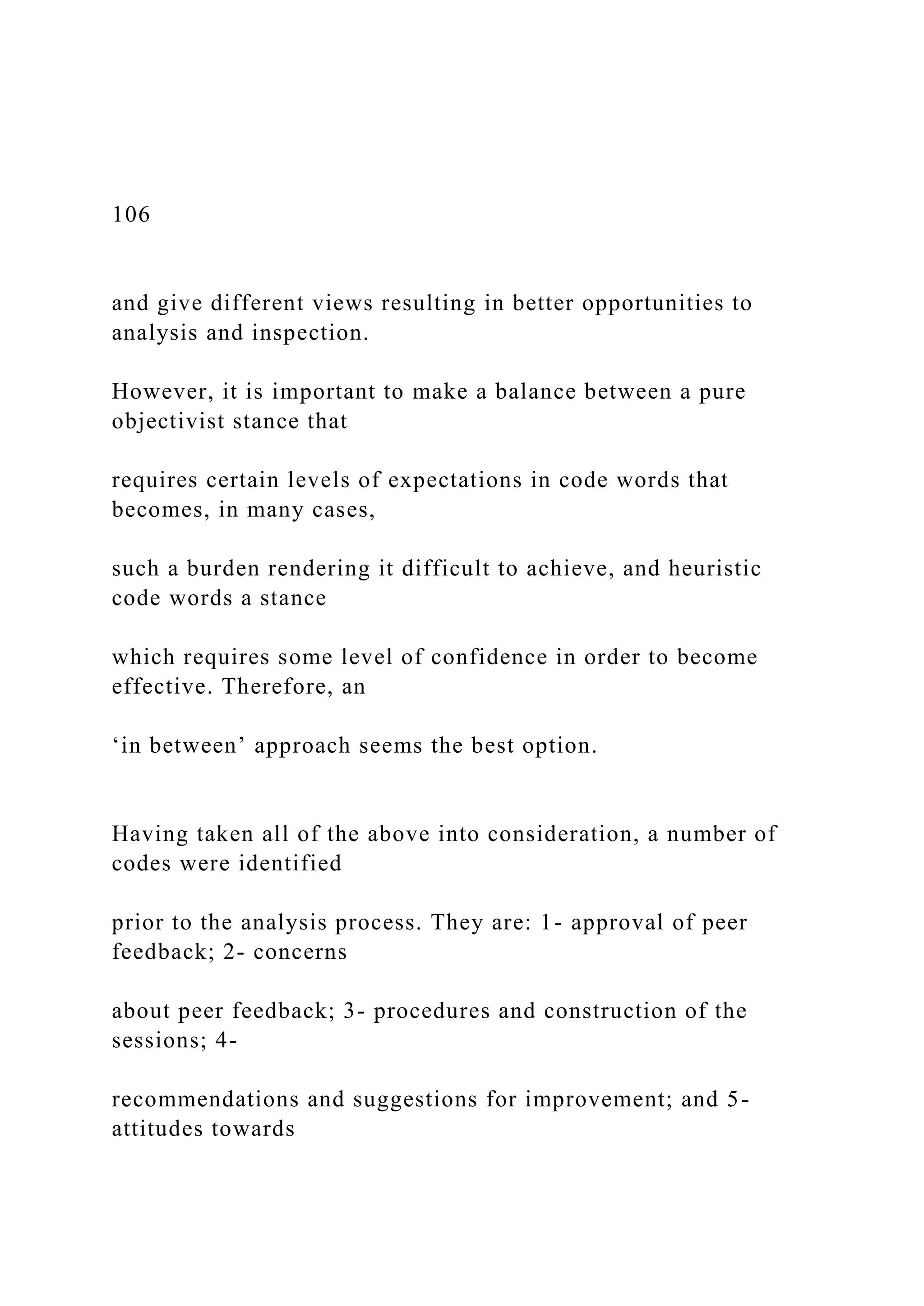 106
and give different views resulting in better opportunities to
analysis and inspection.
However, it is important to make a balance between a pure
objectivist stance that
requires certain levels of expectations in code words that
becomes, in many cases,
such a burden rendering it difficult to achieve, and heuristic
code words a stance
which requires some level of confidence in order to become
effective. Therefore, an
‘in between’ approach seems the best option.
Having taken all of the above into consideration, a number of
codes were identified
prior to the analysis process. They are: 1- approval of peer
feedback; 2- concerns
about peer feedback; 3- procedures and construction of the
sessions; 4-
recommendations and suggestions for improvement; and 5-
attitudes towards
 