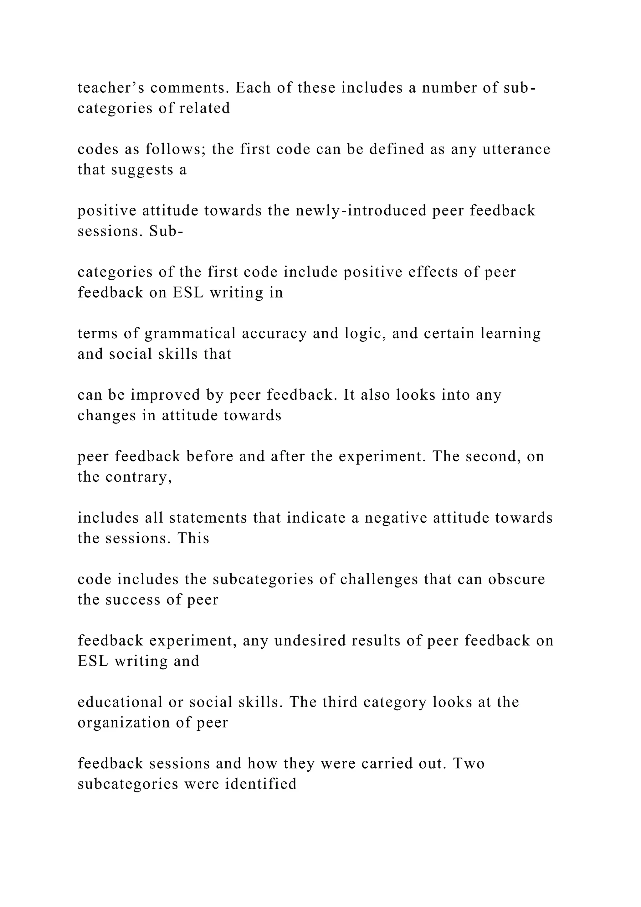 teacher’s comments. Each of these includes a number of sub-
categories of related
codes as follows; the first code can be defined as any utterance
that suggests a
positive attitude towards the newly-introduced peer feedback
sessions. Sub-
categories of the first code include positive effects of peer
feedback on ESL writing in
terms of grammatical accuracy and logic, and certain learning
and social skills that
can be improved by peer feedback. It also looks into any
changes in attitude towards
peer feedback before and after the experiment. The second, on
the contrary,
includes all statements that indicate a negative attitude towards
the sessions. This
code includes the subcategories of challenges that can obscure
the success of peer
feedback experiment, any undesired results of peer feedback on
ESL writing and
educational or social skills. The third category looks at the
organization of peer
feedback sessions and how they were carried out. Two
subcategories were identified
 