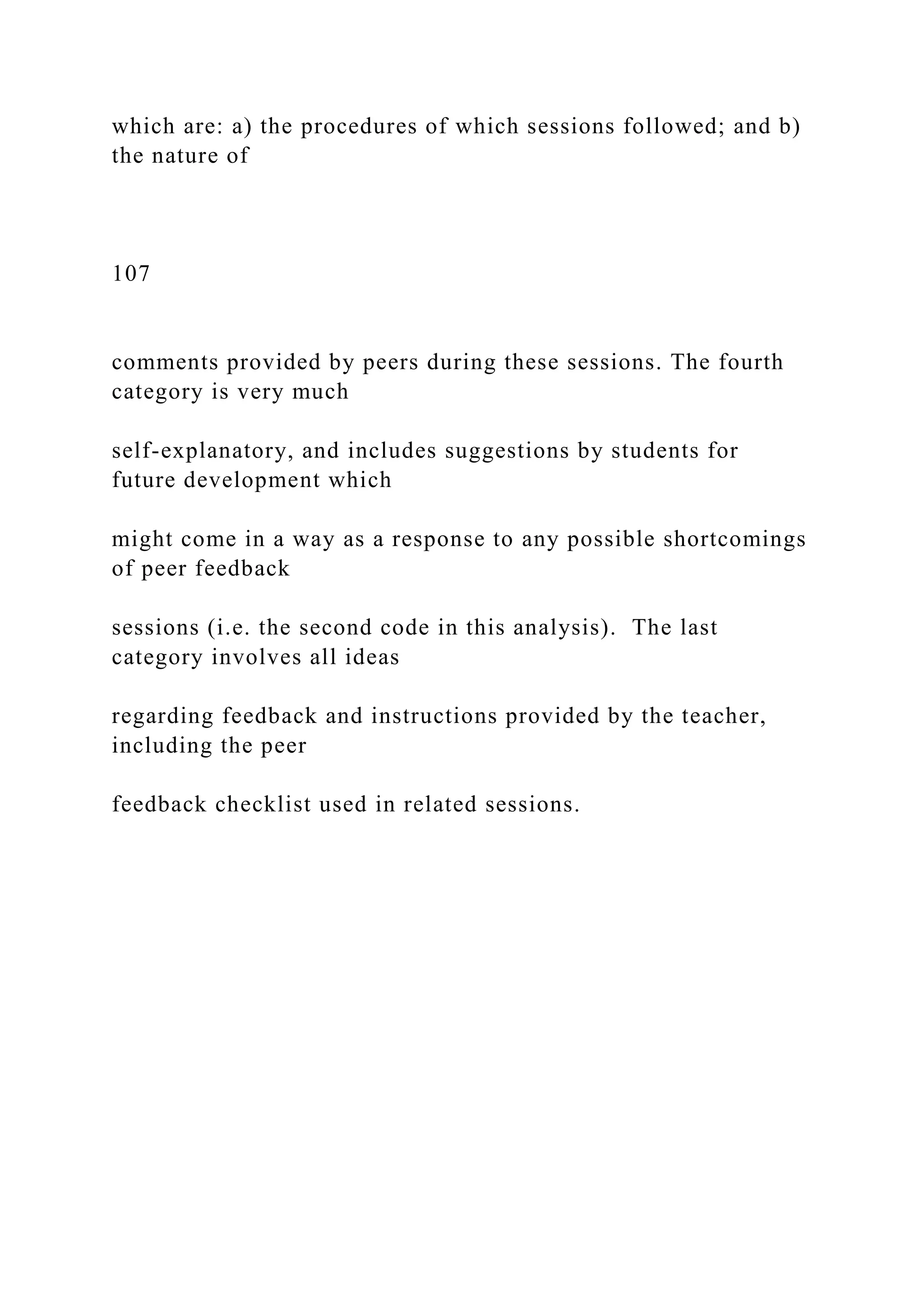 which are: a) the procedures of which sessions followed; and b)
the nature of
107
comments provided by peers during these sessions. The fourth
category is very much
self-explanatory, and includes suggestions by students for
future development which
might come in a way as a response to any possible shortcomings
of peer feedback
sessions (i.e. the second code in this analysis). The last
category involves all ideas
regarding feedback and instructions provided by the teacher,
including the peer
feedback checklist used in related sessions.
 