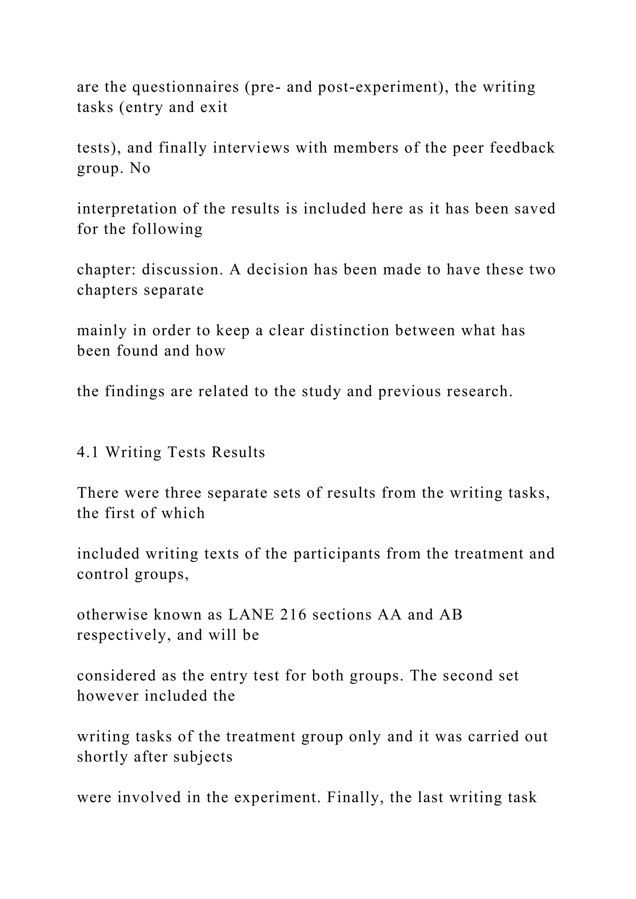 are the questionnaires (pre- and post-experiment), the writing
tasks (entry and exit
tests), and finally interviews with members of the peer feedback
group. No
interpretation of the results is included here as it has been saved
for the following
chapter: discussion. A decision has been made to have these two
chapters separate
mainly in order to keep a clear distinction between what has
been found and how
the findings are related to the study and previous research.
4.1 Writing Tests Results
There were three separate sets of results from the writing tasks,
the first of which
included writing texts of the participants from the treatment and
control groups,
otherwise known as LANE 216 sections AA and AB
respectively, and will be
considered as the entry test for both groups. The second set
however included the
writing tasks of the treatment group only and it was carried out
shortly after subjects
were involved in the experiment. Finally, the last writing task
 