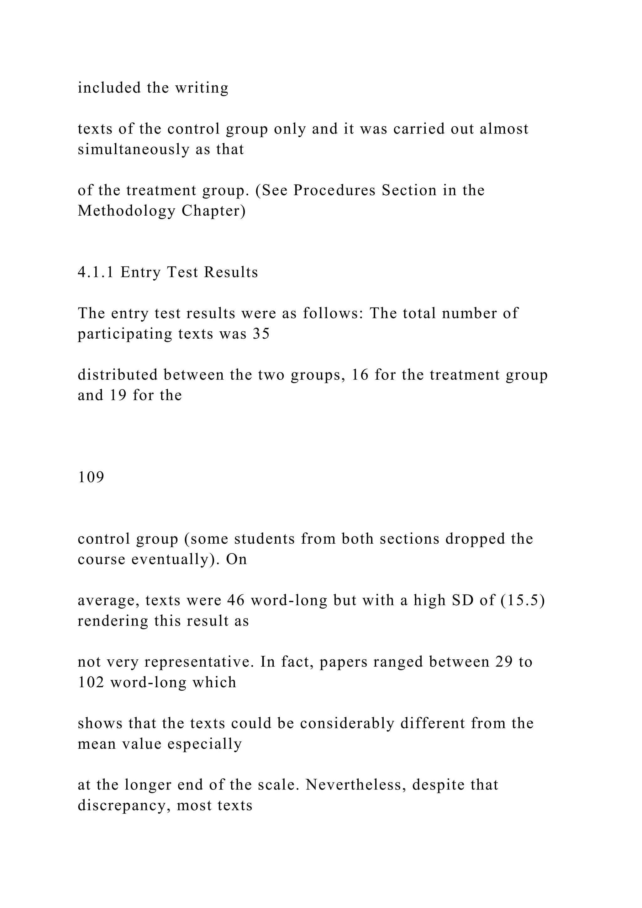 included the writing
texts of the control group only and it was carried out almost
simultaneously as that
of the treatment group. (See Procedures Section in the
Methodology Chapter)
4.1.1 Entry Test Results
The entry test results were as follows: The total number of
participating texts was 35
distributed between the two groups, 16 for the treatment group
and 19 for the
109
control group (some students from both sections dropped the
course eventually). On
average, texts were 46 word-long but with a high SD of (15.5)
rendering this result as
not very representative. In fact, papers ranged between 29 to
102 word-long which
shows that the texts could be considerably different from the
mean value especially
at the longer end of the scale. Nevertheless, despite that
discrepancy, most texts
 