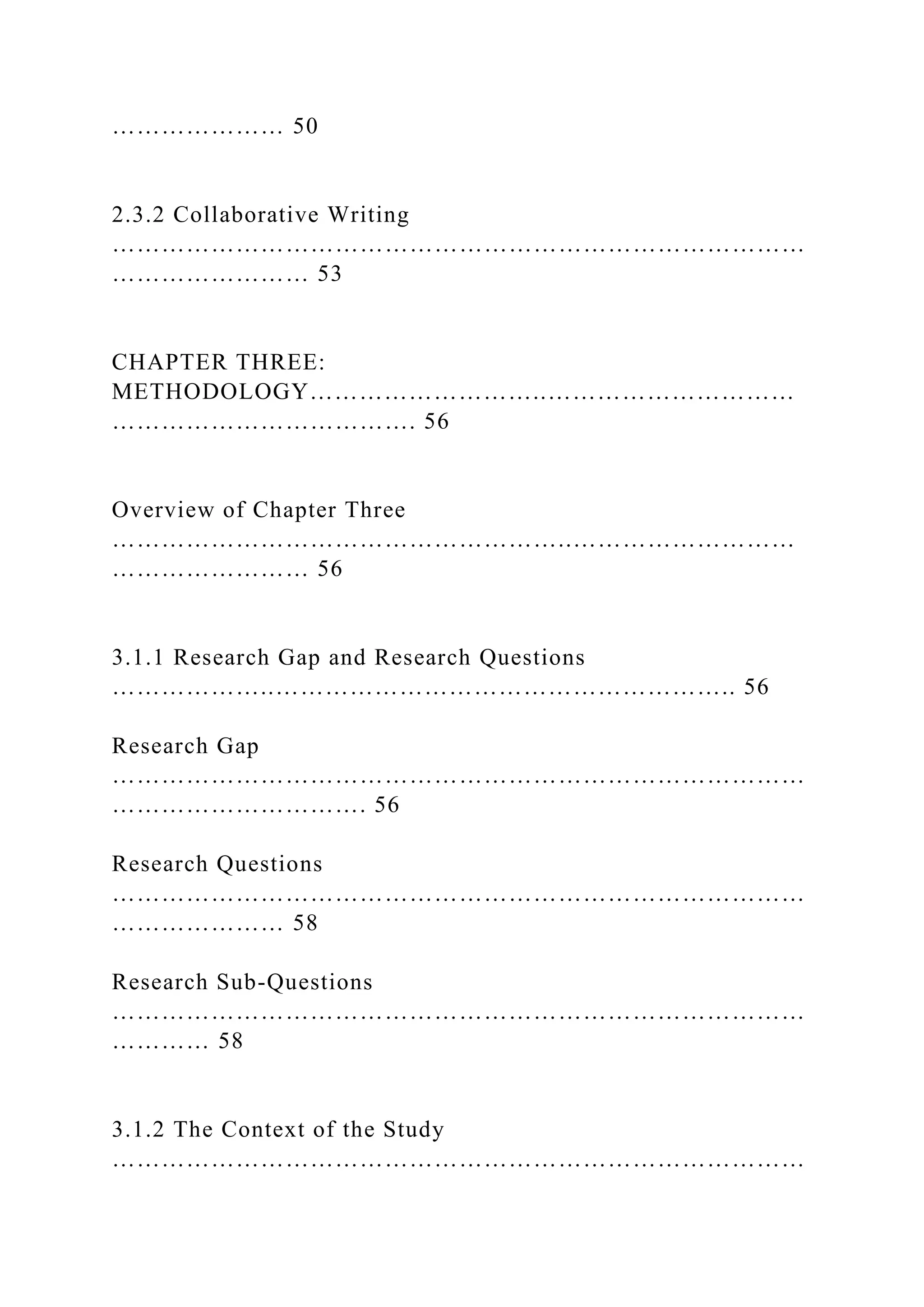 ………………… 50
2.3.2 Collaborative Writing
…………………………………………………………………………
…………………… 53
CHAPTER THREE:
METHODOLOGY………………………..…………………………
………………………………. 56
Overview of Chapter Three
………………………………………………..………………………
…………………… 56
3.1.1 Research Gap and Research Questions
………………..……………………………………………….. 56
Research Gap
…………………………………………………………………………
…………………………. 56
Research Questions
…………………………………………………………………………
………………… 58
Research Sub-Questions
…………………………………………………………………………
………… 58
3.1.2 The Context of the Study
…………………………………………………………………………
 