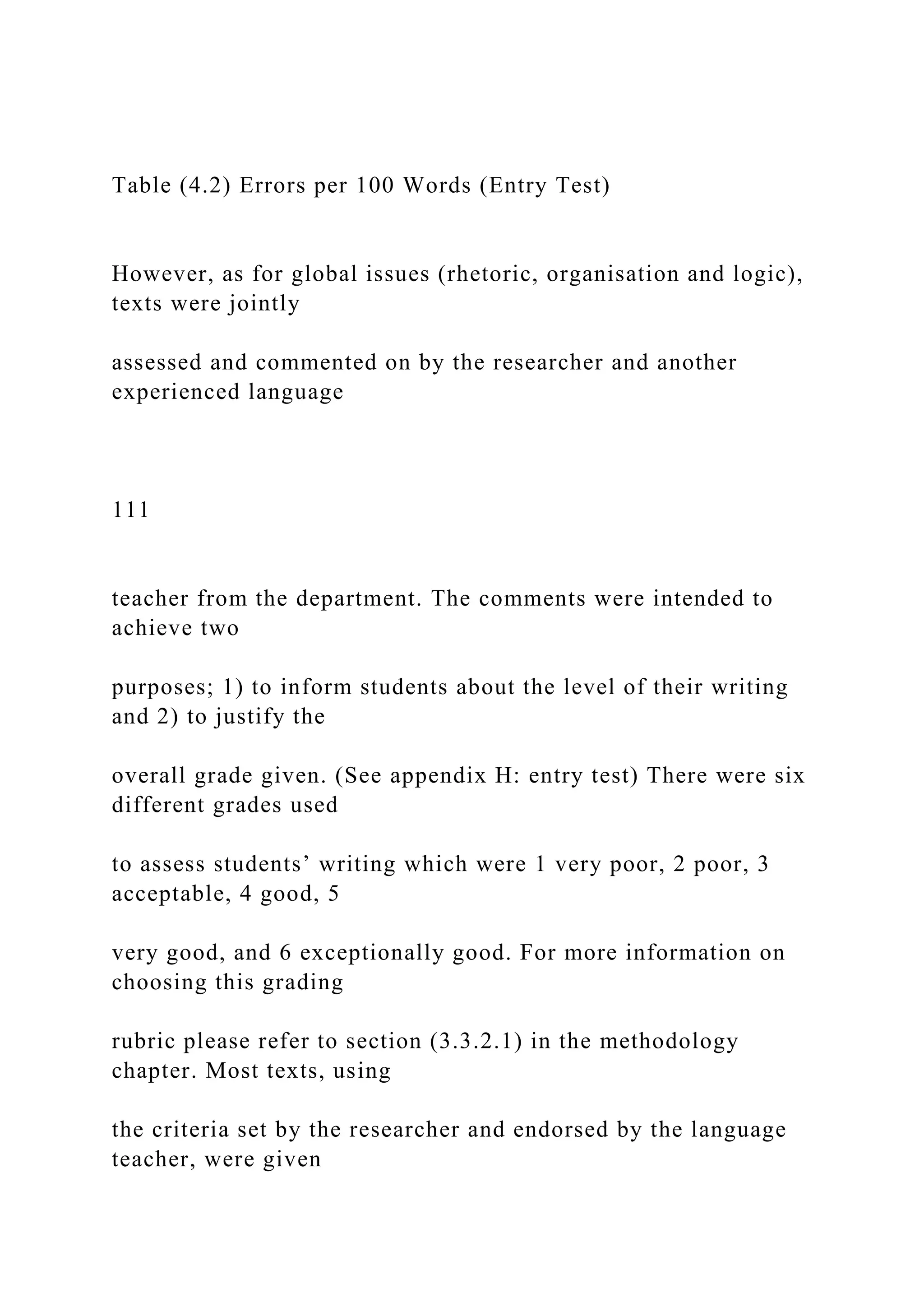 Table (4.2) Errors per 100 Words (Entry Test)
However, as for global issues (rhetoric, organisation and logic),
texts were jointly
assessed and commented on by the researcher and another
experienced language
111
teacher from the department. The comments were intended to
achieve two
purposes; 1) to inform students about the level of their writing
and 2) to justify the
overall grade given. (See appendix H: entry test) There were six
different grades used
to assess students’ writing which were 1 very poor, 2 poor, 3
acceptable, 4 good, 5
very good, and 6 exceptionally good. For more information on
choosing this grading
rubric please refer to section (3.3.2.1) in the methodology
chapter. Most texts, using
the criteria set by the researcher and endorsed by the language
teacher, were given
 