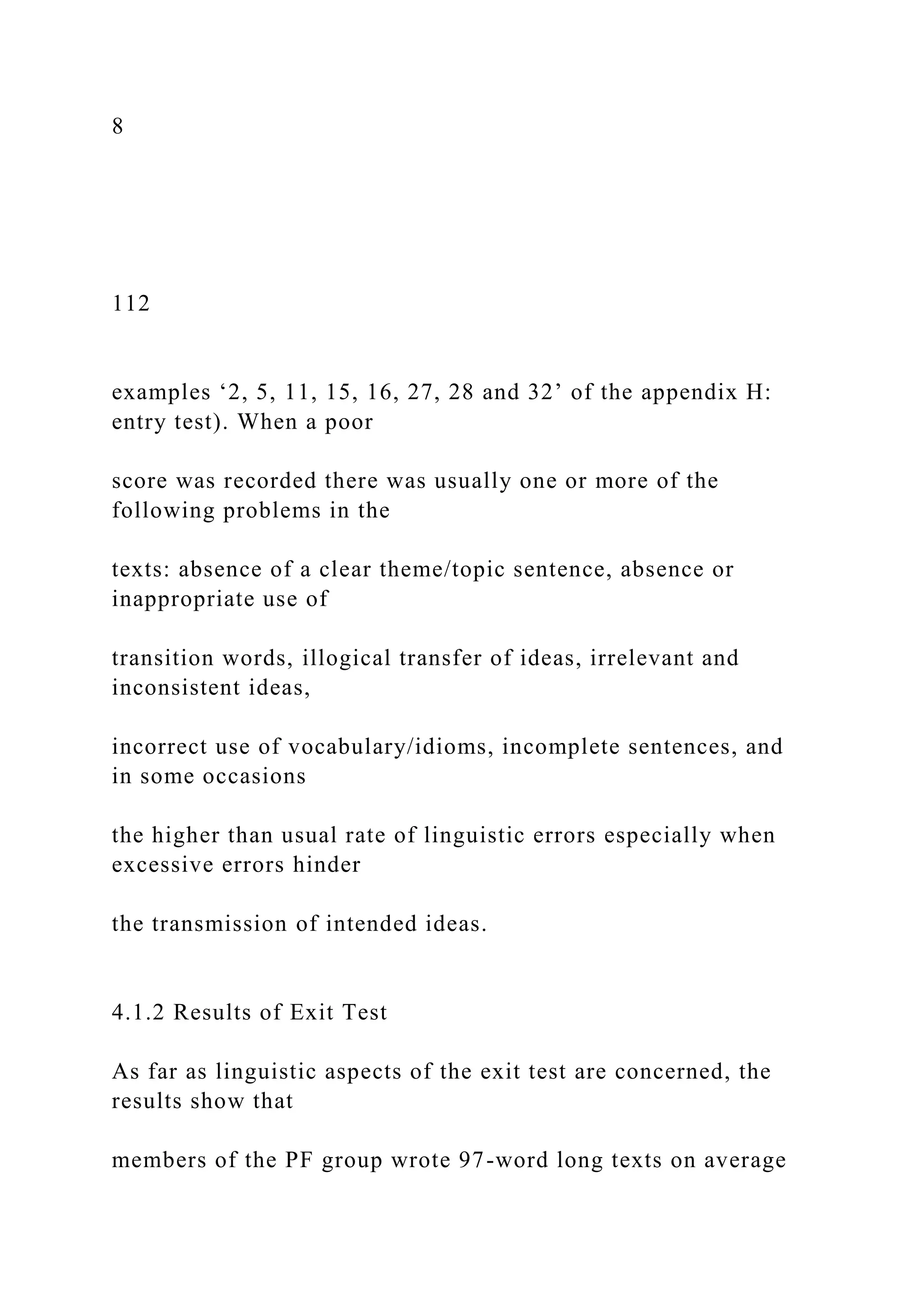 8
112
examples ‘2, 5, 11, 15, 16, 27, 28 and 32’ of the appendix H:
entry test). When a poor
score was recorded there was usually one or more of the
following problems in the
texts: absence of a clear theme/topic sentence, absence or
inappropriate use of
transition words, illogical transfer of ideas, irrelevant and
inconsistent ideas,
incorrect use of vocabulary/idioms, incomplete sentences, and
in some occasions
the higher than usual rate of linguistic errors especially when
excessive errors hinder
the transmission of intended ideas.
4.1.2 Results of Exit Test
As far as linguistic aspects of the exit test are concerned, the
results show that
members of the PF group wrote 97-word long texts on average
 