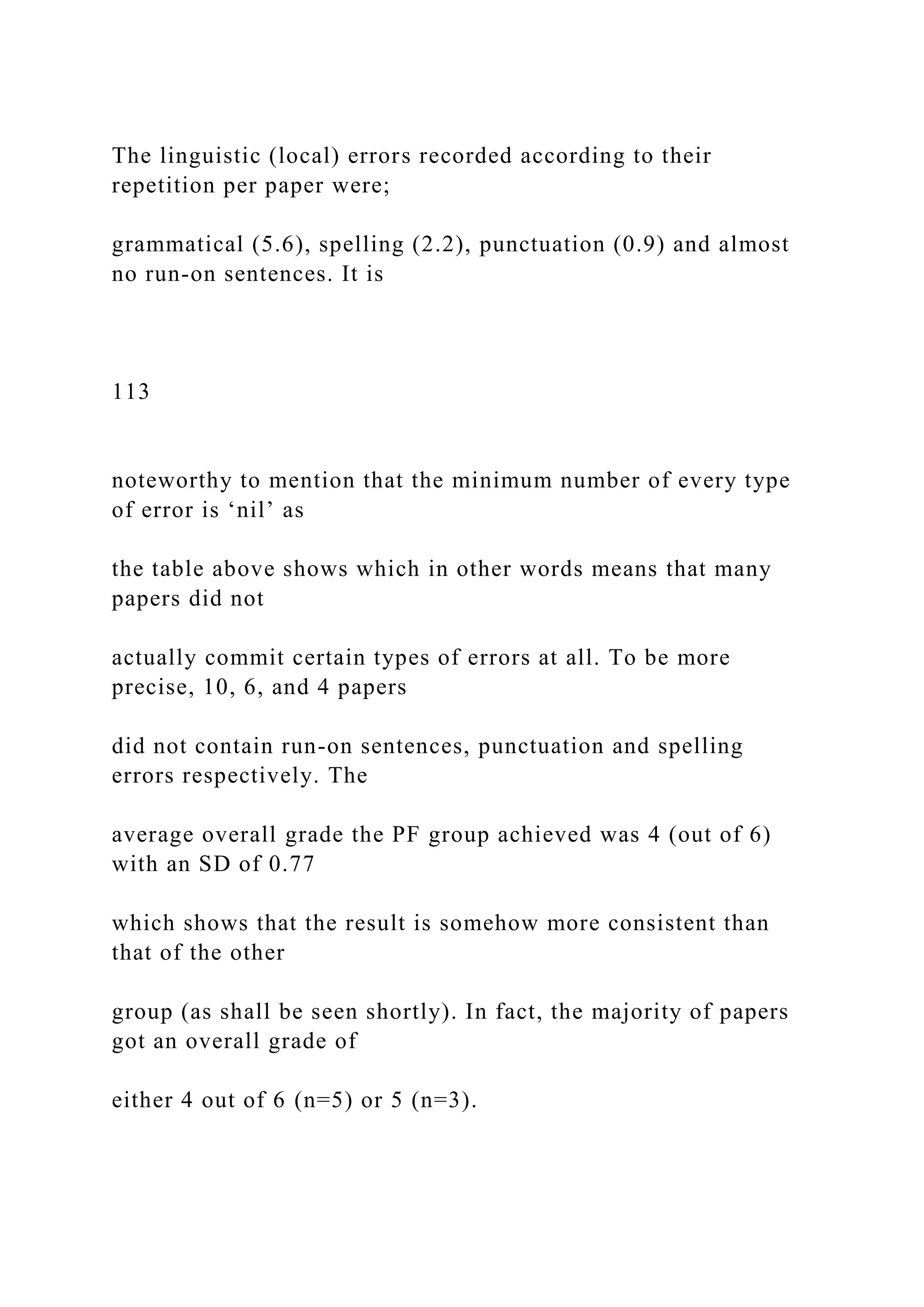 The linguistic (local) errors recorded according to their
repetition per paper were;
grammatical (5.6), spelling (2.2), punctuation (0.9) and almost
no run-on sentences. It is
113
noteworthy to mention that the minimum number of every type
of error is ‘nil’ as
the table above shows which in other words means that many
papers did not
actually commit certain types of errors at all. To be more
precise, 10, 6, and 4 papers
did not contain run-on sentences, punctuation and spelling
errors respectively. The
average overall grade the PF group achieved was 4 (out of 6)
with an SD of 0.77
which shows that the result is somehow more consistent than
that of the other
group (as shall be seen shortly). In fact, the majority of papers
got an overall grade of
either 4 out of 6 (n=5) or 5 (n=3).
 
