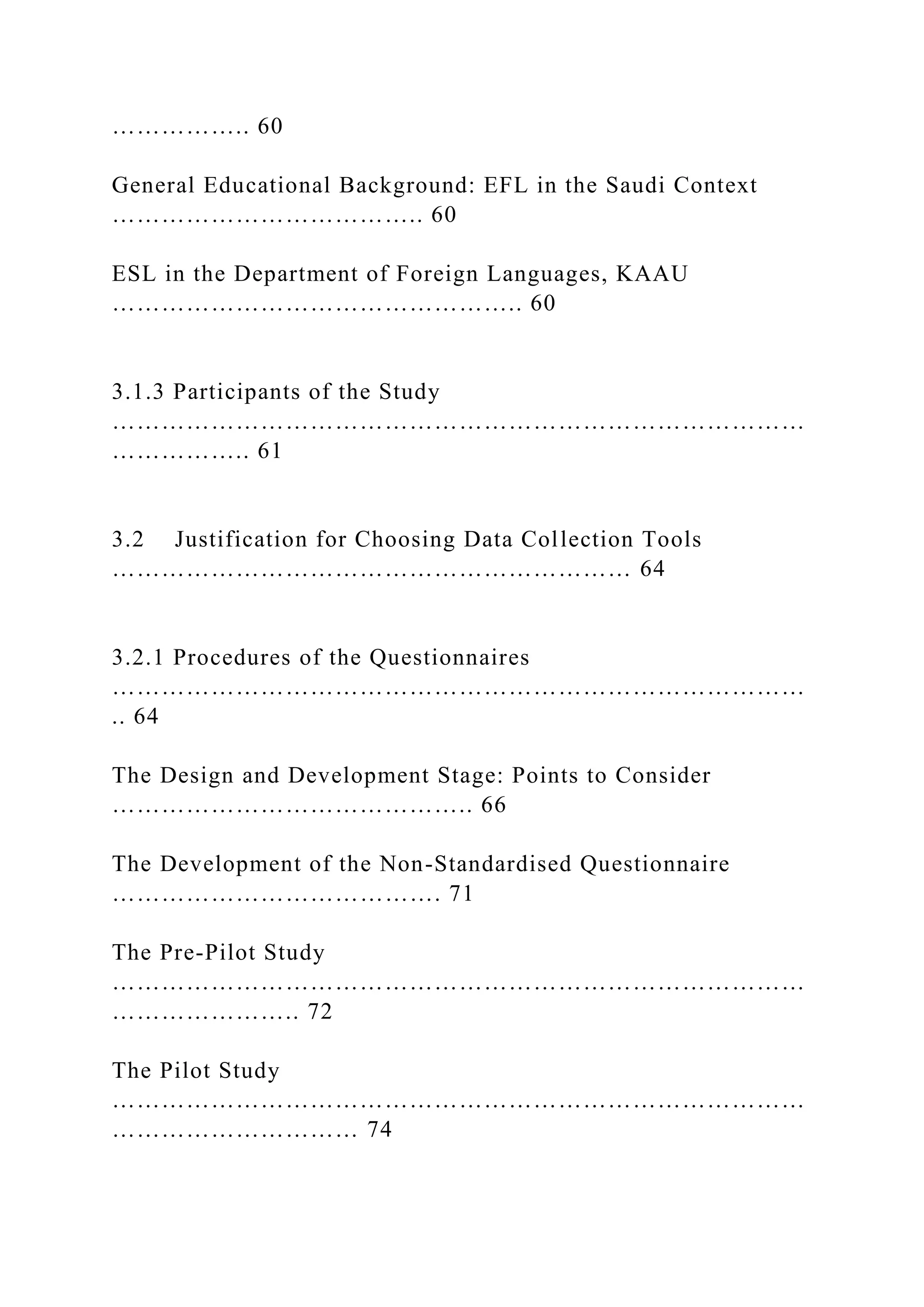 …………….. 60
General Educational Background: EFL in the Saudi Context
……………………………….. 60
ESL in the Department of Foreign Languages, KAAU
………………………………………….. 60
3.1.3 Participants of the Study
…………………………………………………………………………
…………….. 61
3.2 Justification for Choosing Data Collection Tools
……………………………………………………… 64
3.2.1 Procedures of the Questionnaires
…………………………………………………………………………
.. 64
The Design and Development Stage: Points to Consider
…………………………………….. 66
The Development of the Non-Standardised Questionnaire
…………………………………. 71
The Pre-Pilot Study
…………………………………………………………………………
………………….. 72
The Pilot Study
…………………………………………………………………………
………………………… 74
 