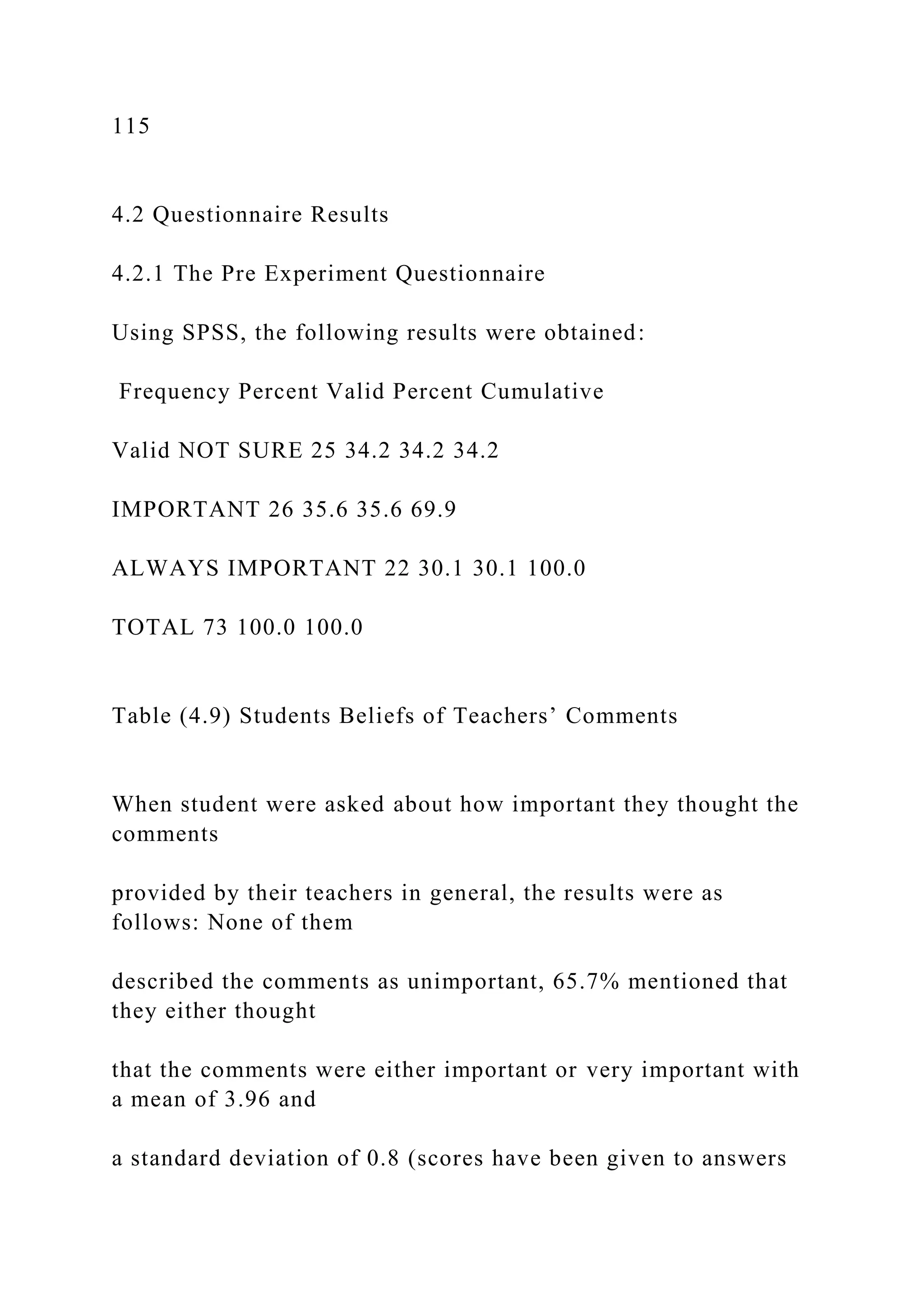 115
4.2 Questionnaire Results
4.2.1 The Pre Experiment Questionnaire
Using SPSS, the following results were obtained:
Frequency Percent Valid Percent Cumulative
Valid NOT SURE 25 34.2 34.2 34.2
IMPORTANT 26 35.6 35.6 69.9
ALWAYS IMPORTANT 22 30.1 30.1 100.0
TOTAL 73 100.0 100.0
Table (4.9) Students Beliefs of Teachers’ Comments
When student were asked about how important they thought the
comments
provided by their teachers in general, the results were as
follows: None of them
described the comments as unimportant, 65.7% mentioned that
they either thought
that the comments were either important or very important with
a mean of 3.96 and
a standard deviation of 0.8 (scores have been given to answers
 