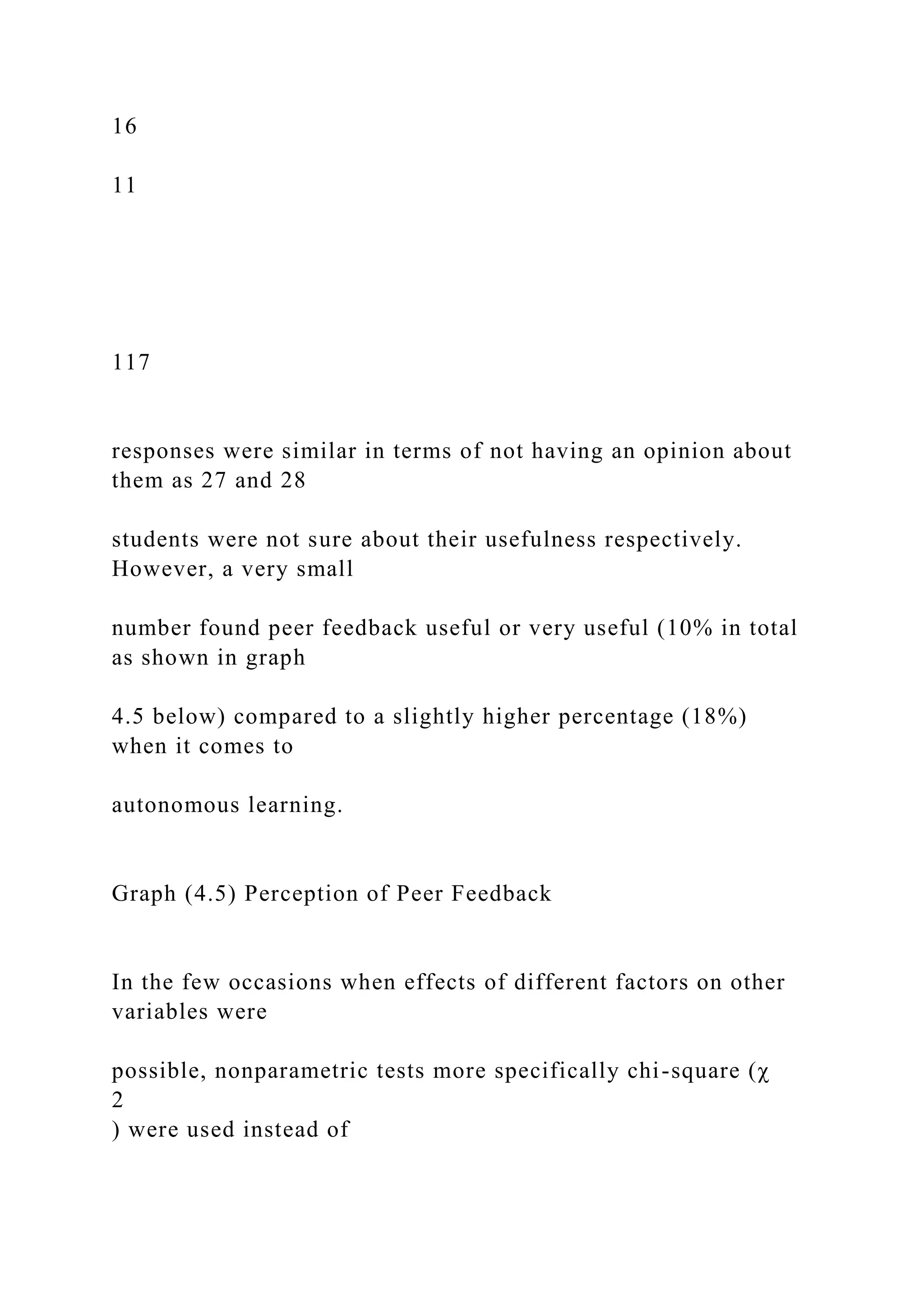16
11
117
responses were similar in terms of not having an opinion about
them as 27 and 28
students were not sure about their usefulness respectively.
However, a very small
number found peer feedback useful or very useful (10% in total
as shown in graph
4.5 below) compared to a slightly higher percentage (18%)
when it comes to
autonomous learning.
Graph (4.5) Perception of Peer Feedback
In the few occasions when effects of different factors on other
variables were
possible, nonparametric tests more specifically chi-square (χ
2
) were used instead of
 