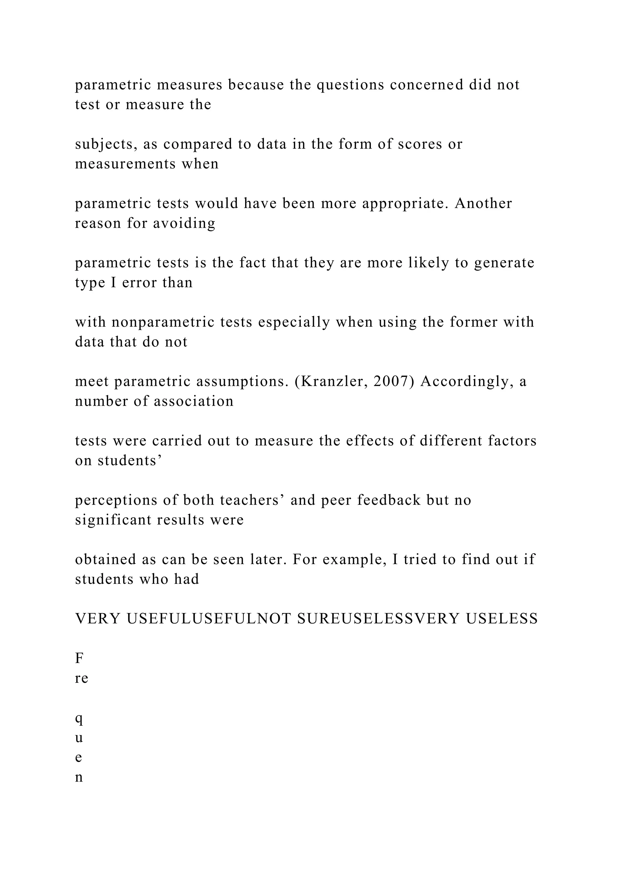 parametric measures because the questions concerned did not
test or measure the
subjects, as compared to data in the form of scores or
measurements when
parametric tests would have been more appropriate. Another
reason for avoiding
parametric tests is the fact that they are more likely to generate
type I error than
with nonparametric tests especially when using the former with
data that do not
meet parametric assumptions. (Kranzler, 2007) Accordingly, a
number of association
tests were carried out to measure the effects of different factors
on students’
perceptions of both teachers’ and peer feedback but no
significant results were
obtained as can be seen later. For example, I tried to find out if
students who had
VERY USEFULUSEFULNOT SUREUSELESSVERY USELESS
F
re
q
u
e
n
 