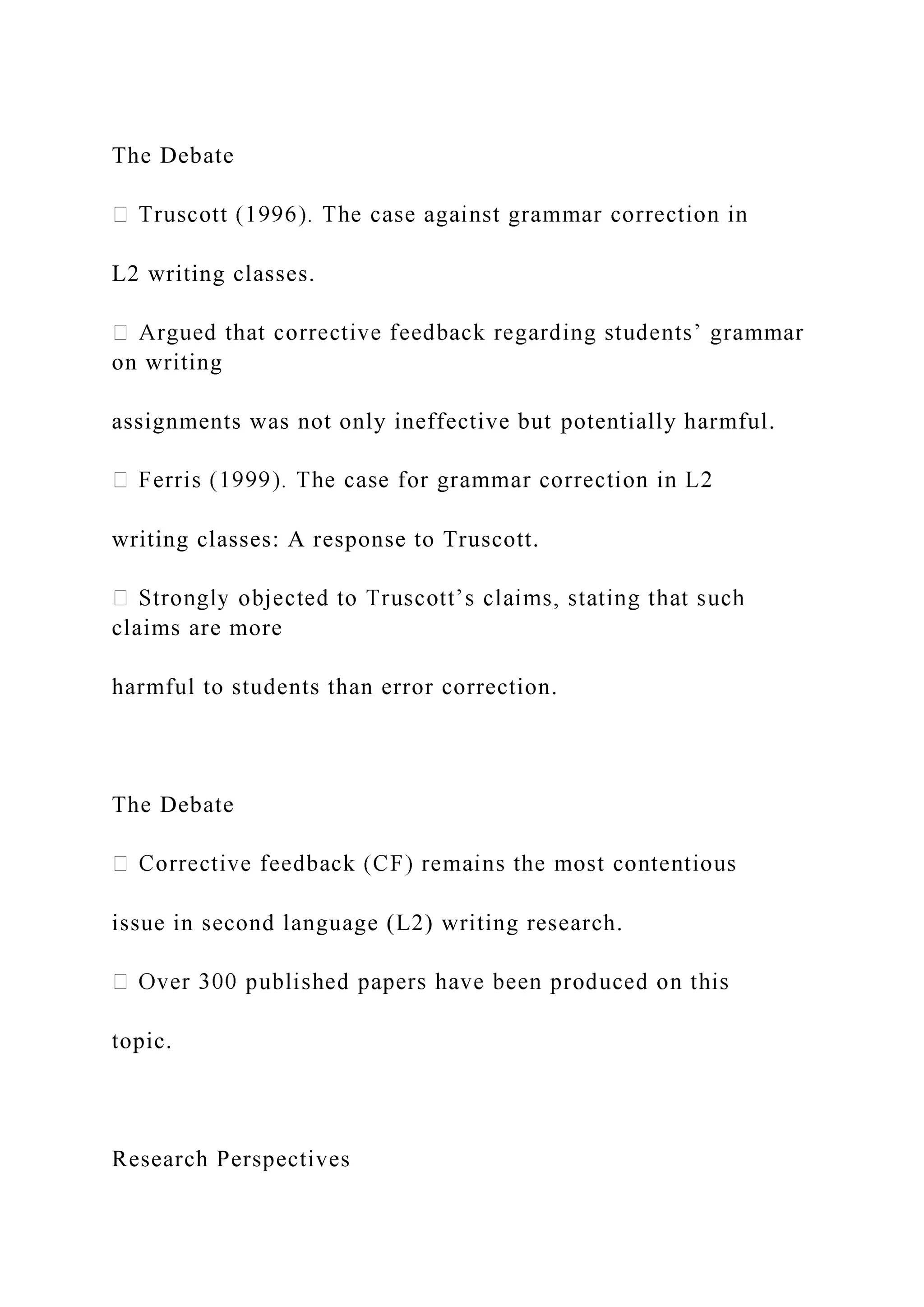 The Debate
L2 writing classes.
on writing
assignments was not only ineffective but potentially harmful.
writing classes: A response to Truscott.
claims are more
harmful to students than error correction.
The Debate
issue in second language (L2) writing research.
topic.
Research Perspectives
 