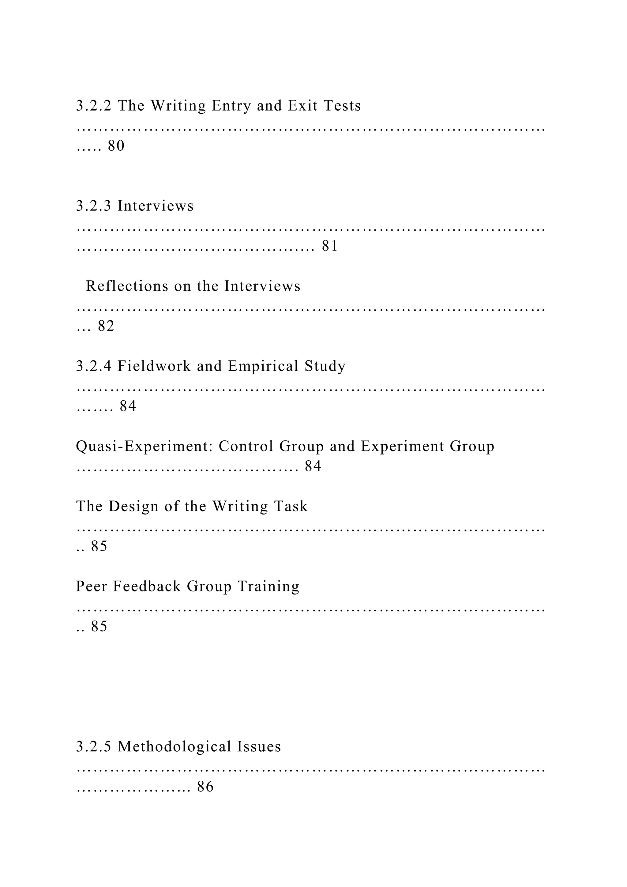 3.2.2 The Writing Entry and Exit Tests
…………………………………………………………………………
….. 80
3.2.3 Interviews
…………………………………………………………………………
………………………………….… 81
Reflections on the Interviews
…………………………………………………………………………
… 82
3.2.4 Fieldwork and Empirical Study
…………………………………………………………………………
……. 84
Quasi-Experiment: Control Group and Experiment Group
…………………………………. 84
The Design of the Writing Task
…………………………………………………………………………
.. 85
Peer Feedback Group Training
…………………………………………………………………………
.. 85
3.2.5 Methodological Issues
…………………………………………………………………………
………………... 86
 