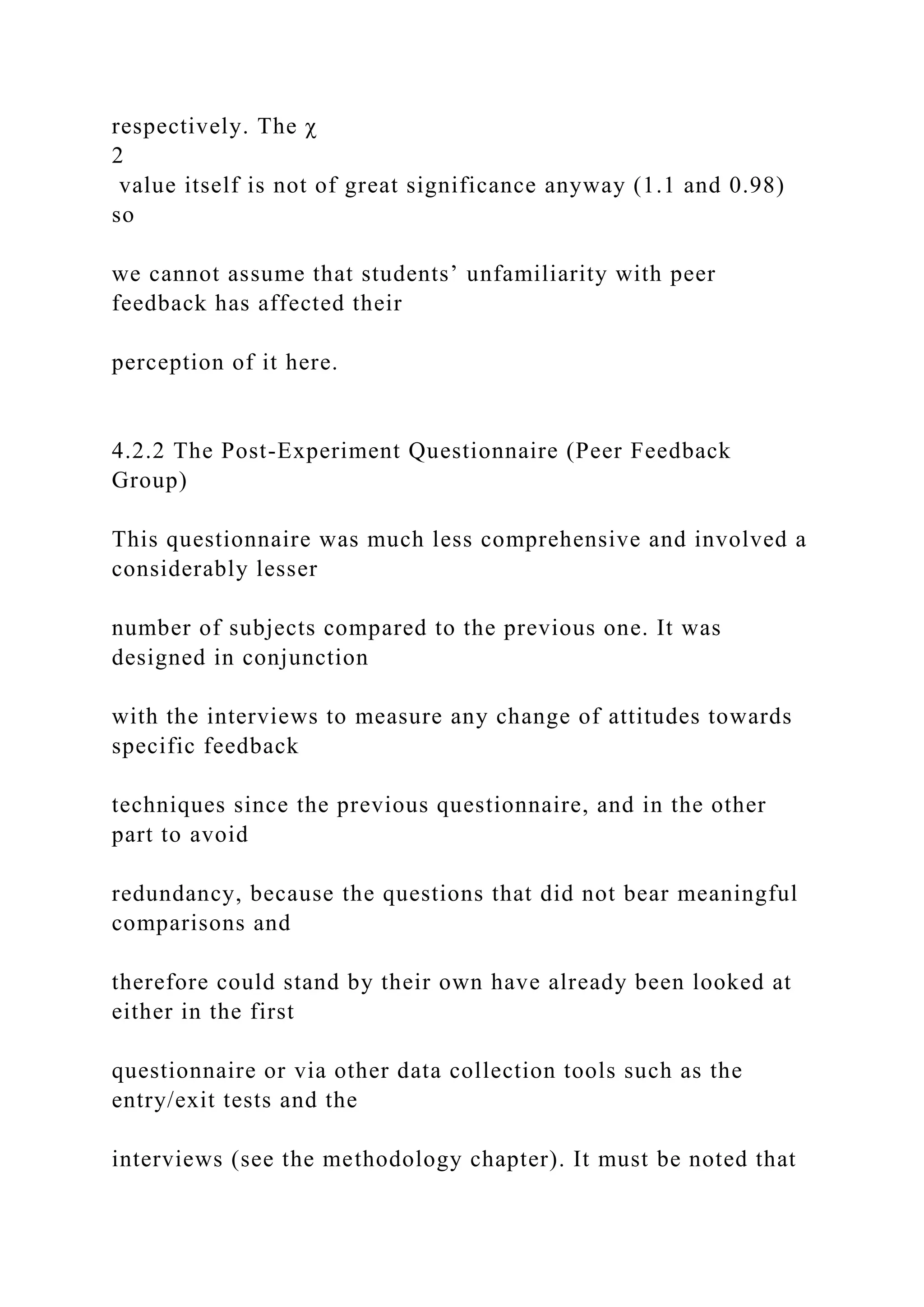 respectively. The χ
2
value itself is not of great significance anyway (1.1 and 0.98)
so
we cannot assume that students’ unfamiliarity with peer
feedback has affected their
perception of it here.
4.2.2 The Post-Experiment Questionnaire (Peer Feedback
Group)
This questionnaire was much less comprehensive and involved a
considerably lesser
number of subjects compared to the previous one. It was
designed in conjunction
with the interviews to measure any change of attitudes towards
specific feedback
techniques since the previous questionnaire, and in the other
part to avoid
redundancy, because the questions that did not bear meaningful
comparisons and
therefore could stand by their own have already been looked at
either in the first
questionnaire or via other data collection tools such as the
entry/exit tests and the
interviews (see the methodology chapter). It must be noted that
 