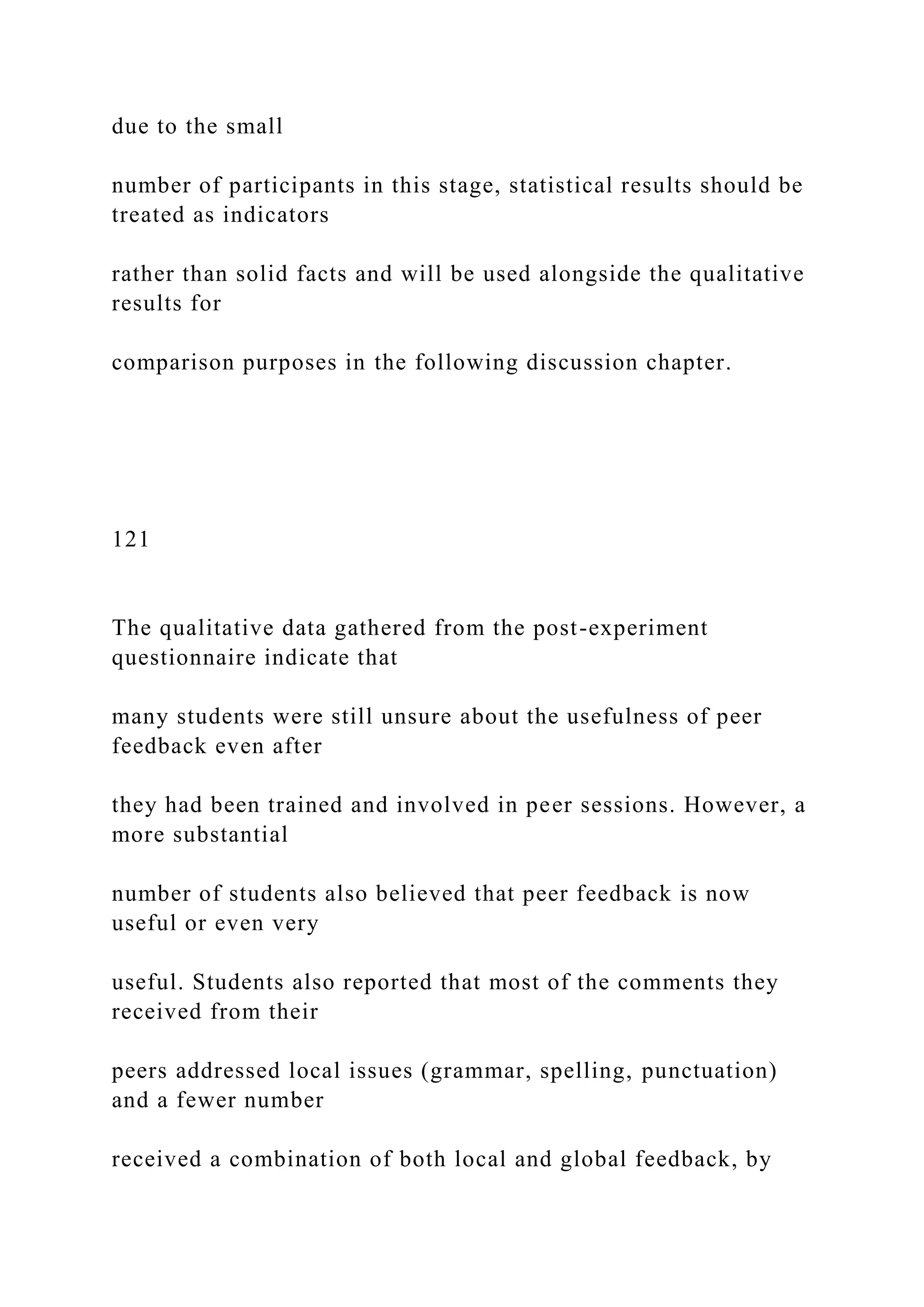 due to the small
number of participants in this stage, statistical results should be
treated as indicators
rather than solid facts and will be used alongside the qualitative
results for
comparison purposes in the following discussion chapter.
121
The qualitative data gathered from the post-experiment
questionnaire indicate that
many students were still unsure about the usefulness of peer
feedback even after
they had been trained and involved in peer sessions. However, a
more substantial
number of students also believed that peer feedback is now
useful or even very
useful. Students also reported that most of the comments they
received from their
peers addressed local issues (grammar, spelling, punctuation)
and a fewer number
received a combination of both local and global feedback, by
 