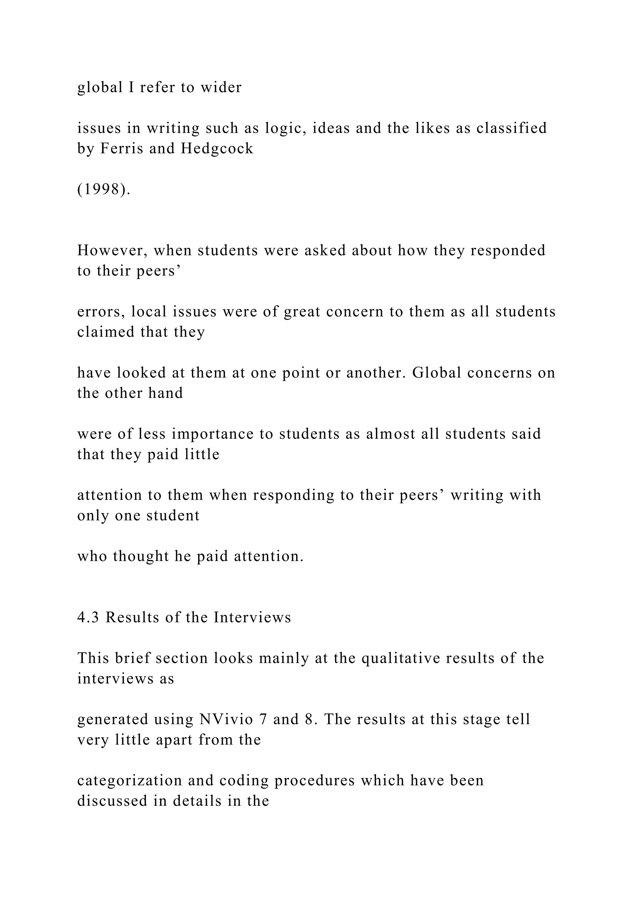 global I refer to wider
issues in writing such as logic, ideas and the likes as classified
by Ferris and Hedgcock
(1998).
However, when students were asked about how they responded
to their peers’
errors, local issues were of great concern to them as all students
claimed that they
have looked at them at one point or another. Global concerns on
the other hand
were of less importance to students as almost all students said
that they paid little
attention to them when responding to their peers’ writing with
only one student
who thought he paid attention.
4.3 Results of the Interviews
This brief section looks mainly at the qualitative results of the
interviews as
generated using NVivio 7 and 8. The results at this stage tell
very little apart from the
categorization and coding procedures which have been
discussed in details in the
 