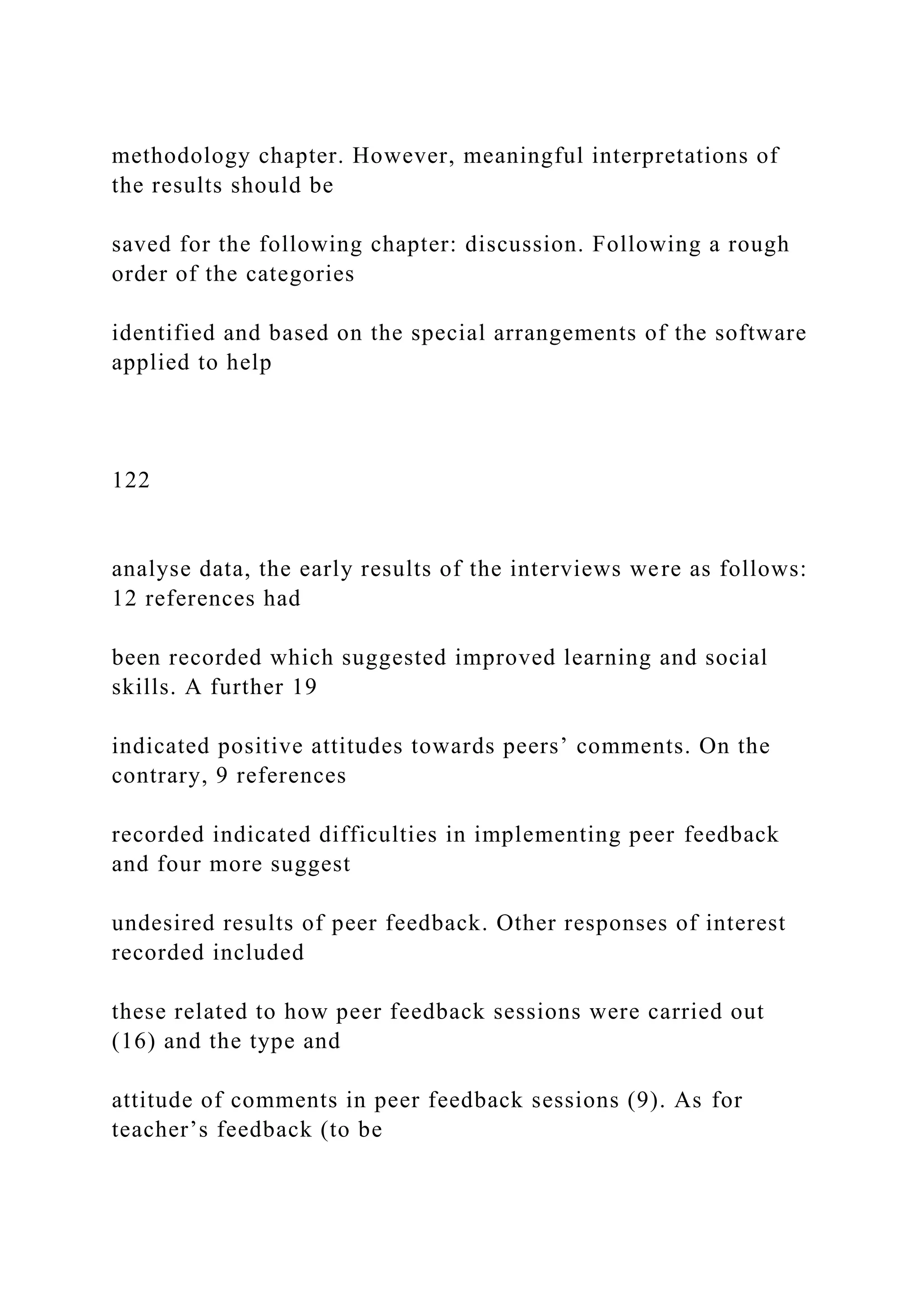methodology chapter. However, meaningful interpretations of
the results should be
saved for the following chapter: discussion. Following a rough
order of the categories
identified and based on the special arrangements of the software
applied to help
122
analyse data, the early results of the interviews were as follows:
12 references had
been recorded which suggested improved learning and social
skills. A further 19
indicated positive attitudes towards peers’ comments. On the
contrary, 9 references
recorded indicated difficulties in implementing peer feedback
and four more suggest
undesired results of peer feedback. Other responses of interest
recorded included
these related to how peer feedback sessions were carried out
(16) and the type and
attitude of comments in peer feedback sessions (9). As for
teacher’s feedback (to be
 