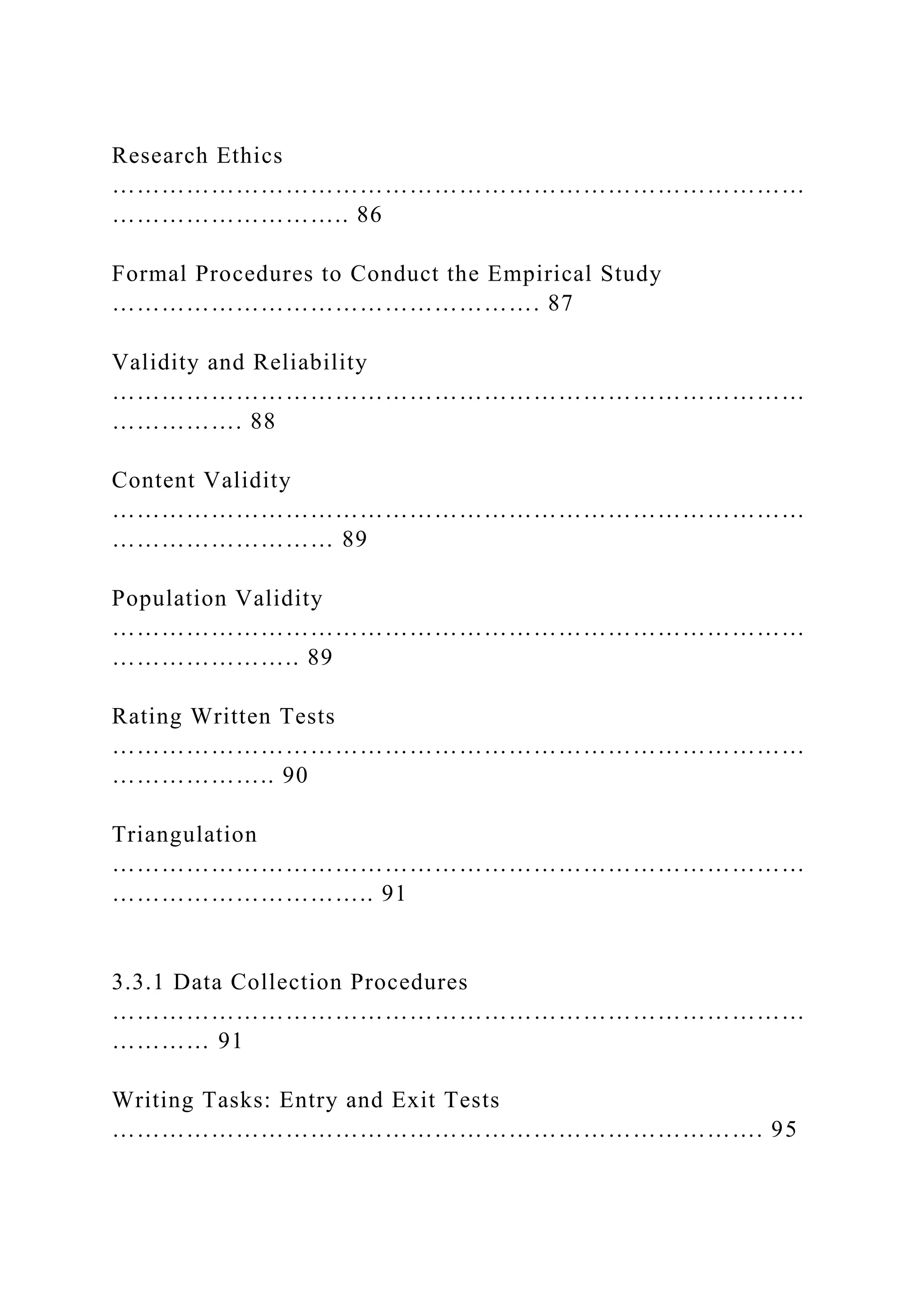 Research Ethics
…………………………………………………………………………
……………………….. 86
Formal Procedures to Conduct the Empirical Study
……………………………………………. 87
Validity and Reliability
…………………………………………………………………………
……………. 88
Content Validity
…………………………………………………………………………
……………………… 89
Population Validity
…………………………………………………………………………
………………….. 89
Rating Written Tests
…………………………………………………………………………
……………….. 90
Triangulation
…………………………………………………………………………
………………………….. 91
3.3.1 Data Collection Procedures
…………………………………………………………………………
………… 91
Writing Tasks: Entry and Exit Tests
……………………………………………………………………. 95
 