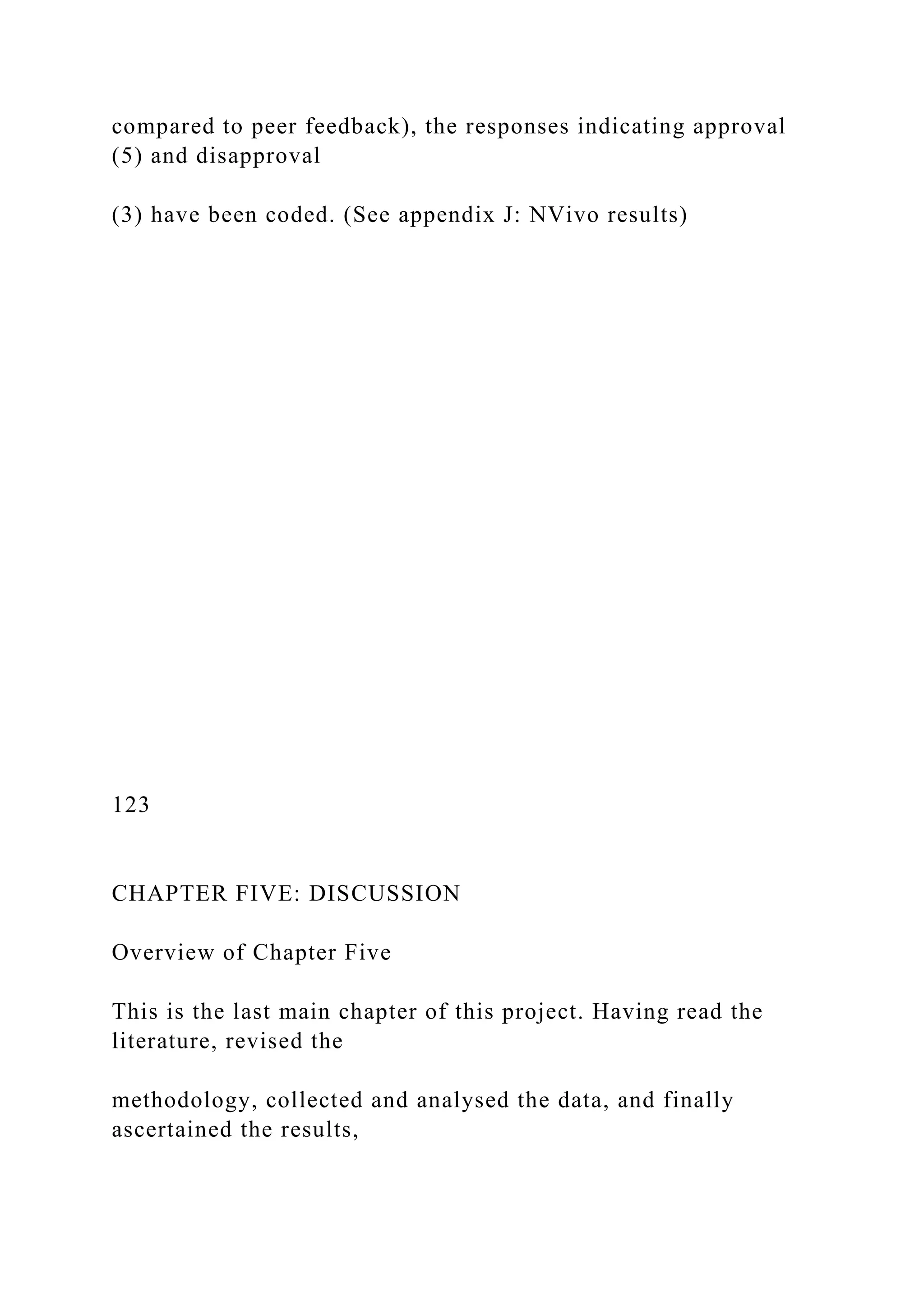 compared to peer feedback), the responses indicating approval
(5) and disapproval
(3) have been coded. (See appendix J: NVivo results)
123
CHAPTER FIVE: DISCUSSION
Overview of Chapter Five
This is the last main chapter of this project. Having read the
literature, revised the
methodology, collected and analysed the data, and finally
ascertained the results,
 